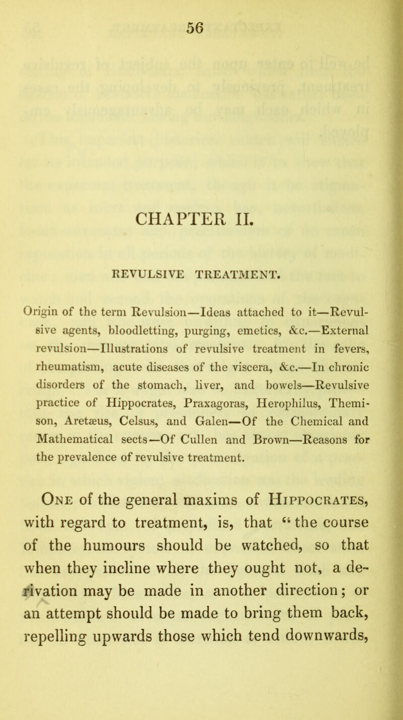 CHAPTER II. REVULSIVE TREATMENT. Origin of the term Revulsion—Ideas attached to it—Revul- sive agents, bloodletting, purging, emetics, &c.—External revulsion—Illustrations of revulsive treatment in fevers, rheumatism, acute diseases of the viscera, &c.—In chronic disorders of the stomach, liver, and bowels—Revulsive practice of Hippocrates, Praxagoras, Herophilus, Themi- son, Aretaeus, Celsus, and Galen—Of the Chemical and Mathematical sects—Of Cullen and Brown—Reasons for the prevalence of revulsive treatment. One of the general maxims of Hippocrates, with regard to treatment, is, that “ the course of the humours should be watched, so that when they incline where they ought not, a de- rivation may be made in another direction; or an attempt should be made to bring them back, repelling upwards those which tend downwards,