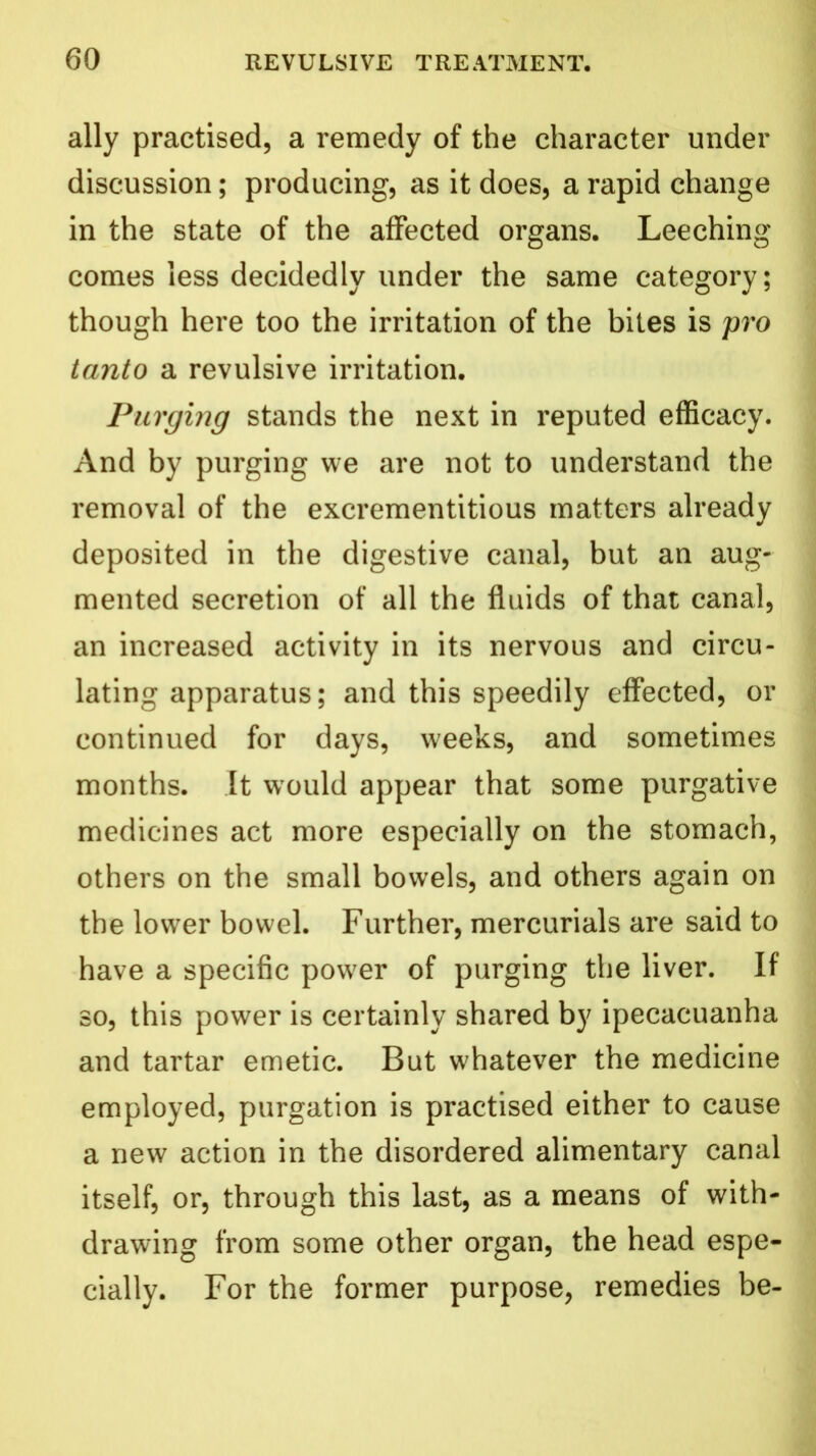 ally practised, a remedy of the character under discussion; producing, as it does, a rapid change in the state of the affected organs. Leeching comes less decidedly under the same category; though here too the irritation of the bites is pro tanto a revulsive irritation. Purging stands the next in reputed efficacy. And by purging we are not to understand the removal of the excrementitious matters already deposited in the digestive canal, but an aug- mented secretion of all the fluids of that canal, an increased activity in its nervous and circu- lating apparatus; and this speedily effected, or continued for days, weeks, and sometimes months. It would appear that some purgative medicines act more especially on the stomach, others on the small bowels, and others again on the lower bowel. Further, mercurials are said to have a specific power of purging the liver. If so, this power is certainly shared by ipecacuanha and tartar emetic. But whatever the medicine employed, purgation is practised either to cause a new action in the disordered alimentary canal itself, or, through this last, as a means of with- drawing from some other organ, the head espe- cially. For the former purpose, remedies be-