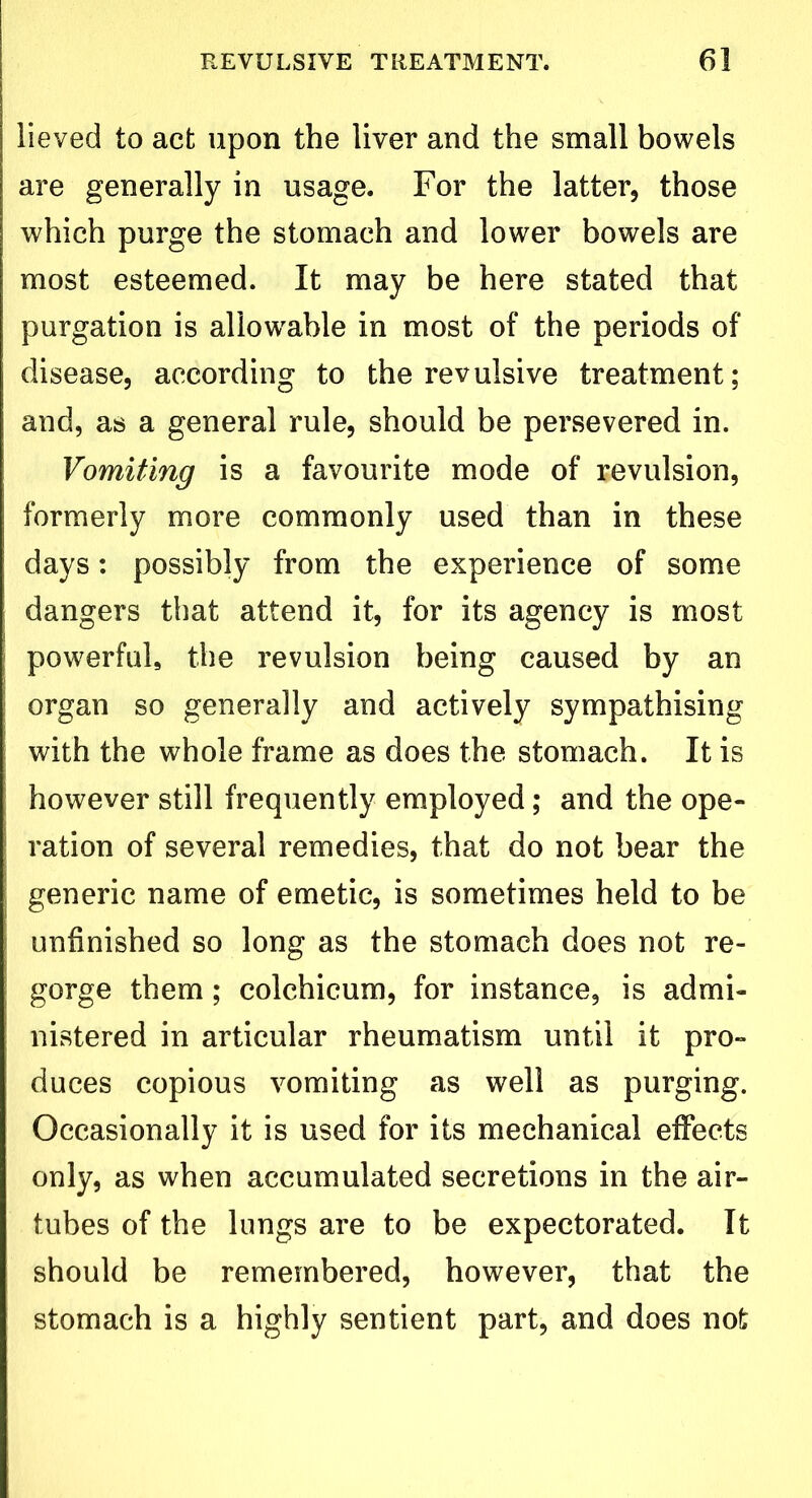 lieved to act upon the liver and the small bowels are generally in usage. For the latter, those which purge the stomach and lower bowels are most esteemed. It may be here stated that purgation is allowable in most of the periods of disease, according to the revulsive treatment; and, as a general rule, should be persevered in. Vomiting is a favourite mode of revulsion, formerly more commonly used than in these days: possibly from the experience of some dangers that attend it, for its agency is most powerful, the revulsion being caused by an organ so generally and actively sympathising with the whole frame as does the stomach. It is however still frequently employed; and the ope- ration of several remedies, that do not bear the generic name of emetic, is sometimes held to be unfinished so long as the stomach does not re- gorge them; colchicum, for instance, is admi- nistered in articular rheumatism until it pro- duces copious vomiting as well as purging. Occasionally it is used for its mechanical effects only, as when accumulated secretions in the air- tubes of the lungs are to be expectorated. It should be remembered, however, that the stomach is a highly sentient part, and does not