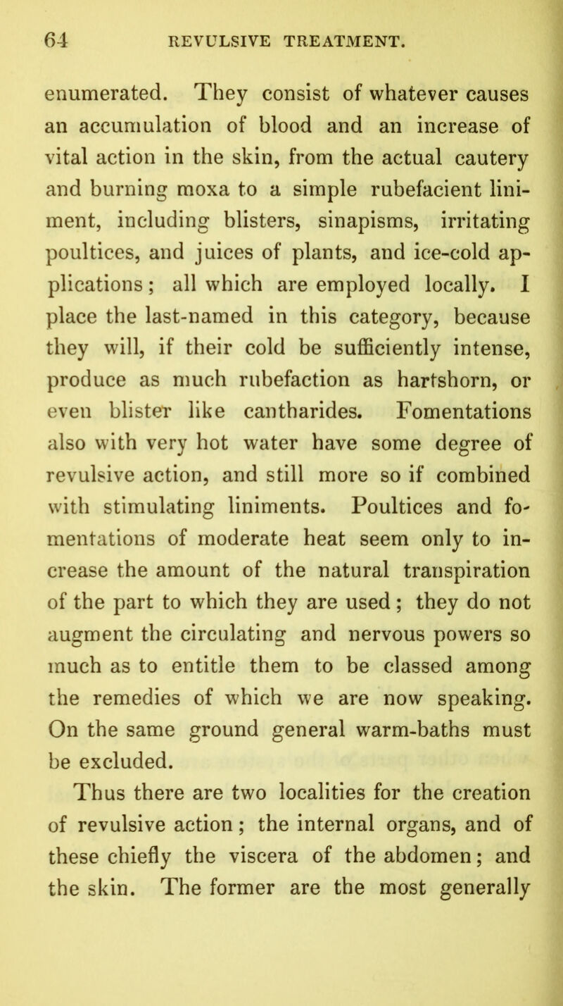 enumerated. They consist of whatever causes an accumulation of blood and an increase of vital action in the skin, from the actual cautery and burning moxa to a simple rubefacient lini- ment, including blisters, sinapisms, irritating poultices, and juices of plants, and ice-cold ap- plications ; all which are employed locally. I place the last-named in this category, because they will, if their cold be sufficiently intense, produce as much rubefaction as hartshorn, or even blister like cantharides. Fomentations also with very hot water have some degree of revulsive action, and still more so if combined with stimulating liniments. Poultices and fo- mentations of moderate heat seem only to in- crease the amount of the natural transpiration of the part to which they are used; they do not augment the circulating and nervous powers so much as to entitle them to be classed among the remedies of which we are now speaking. On the same ground general warm-baths must be excluded. Thus there are two localities for the creation of revulsive action; the internal organs, and of these chiefly the viscera of the abdomen; and the skin. The former are the most generally