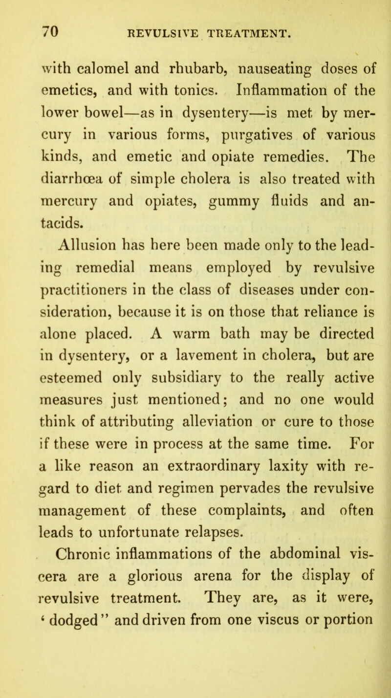 with calomel and rhubarb, nauseating doses of emetics, and with tonics. Inflammation of the lower bowel—as in dysentery—is met by mer- cury in various forms, purgatives of various kinds, and emetic and opiate remedies. The diarrhoea of simple cholera is also treated with mercury and opiates, gummy fluids and an- tacids. Allusion has here been made only to the lead- ing remedial means employed by revulsive practitioners in the class of diseases under con- sideration, because it is on those that reliance is alone placed. A warm bath may be directed in dysentery, or a lavement in cholera, but are esteemed only subsidiary to the really active measures just mentioned; and no one would think of attributing alleviation or cure to those if these were in process at the same time. For a like reason an extraordinary laxity with re- gard to diet and regimen pervades the revulsive management of these complaints, and often leads to unfortunate relapses. Chronic inflammations of the abdominal vis- cera are a glorious arena for the display of revulsive treatment. They are, as it were, 6 dodged” and driven from one viscus or portion