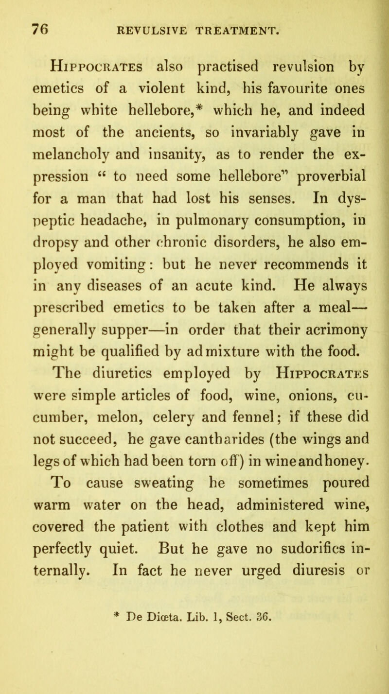 Hippocrates also practised revulsion by emetics of a violent kind, his favourite ones being white hellebore,* which he, and indeed most of the ancients, so invariably gave in melancholy and insanity, as to render the ex- pression “ to need some hellebore1’ proverbial for a man that had lost his senses. In dys- peptic headache, in pulmonary consumption, in dropsy and other chronic disorders, he also em- ployed vomiting: but he never recommends it in any diseases of an acute kind. He always prescribed emetics to be taken after a meal— generally supper—in order that their acrimony might be qualified by admixture with the food. The diuretics employed by Hippocrates were simple articles of food, wine, onions, cu- cumber, melon, celery and fennel; if these did not succeed, he gave cantharides (the wings and legs of which had been torn off) in wine and honey. To cause sweating he sometimes poured warm water on the head, administered wine, covered the patient with clothes and kept him perfectly quiet. But he gave no sudorifics in- ternally. In fact he never urged diuresis or * De Dioeta. Lib. 1, Sect. 36.