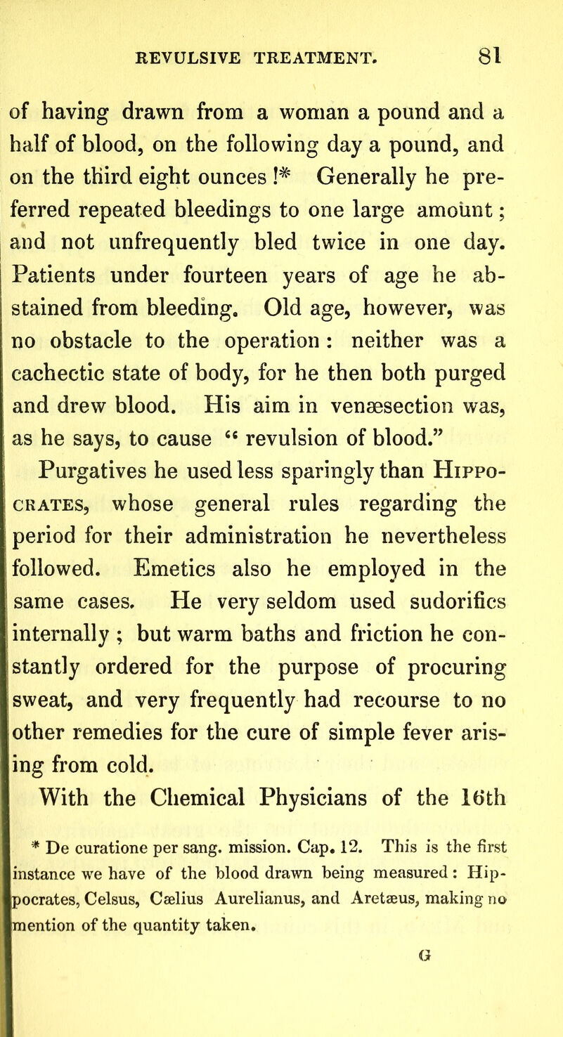 of having drawn from a woman a pound and a half of blood, on the following day a pound, and on the third eight ounces !# Generally he pre- ferred repeated bleedings to one large amount; and not unfrequently bled twice in one day. Patients under fourteen years of age he ab- stained from bleeding. Old age, however, was no obstacle to the operation : neither was a cachectic state of body, for he then both purged and drew blood. His aim in venaesection was, i as he says, to cause 6C revulsion of blood.” Purgatives he used less sparingly than Hippo- crates, whose general rules regarding the period for their administration he nevertheless followed. Emetics also he employed in the same cases. He very seldom used sudorifics internally ; but warm baths and friction he con- stantly ordered for the purpose of procuring sweat, and very frequently had recourse to no other remedies for the cure of simple fever aris- ing from cold. With the Chemical Physicians of the 16th * De curatione per sang, mission. Cap. 12. This is the first instance we have of the blood drawn being measured: Hip- pocrates, Celsus, Cselius Aurelianus, and Aretseus, making no mention of the quantity taken. G