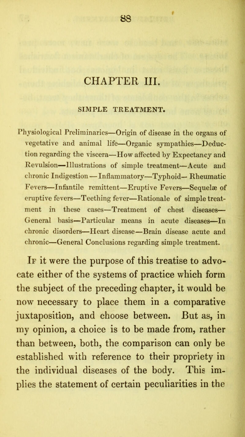 CHAPTER III. SIMPLE TREATMENT. Physiological Preliminaries—Origin of disease in the organs of vegetative and animal life—Organic sympathies—Deduc- tion regarding the viscera—How affected by Expectancy and Revulsion—Illustrations of simple treatment—Acute and chronic Indigestion — Inflammatory—Typhoid— Rheumatic Fevers—Infantile remittent—Eruptive Fevers—Sequelae of eruptive fevers—Teething fever—Rationale of simple treat- ment in these cases—Treatment of chest diseases— General basis—Particular means in acute diseases—In chronic disorders—Heart disease—Brain disease acute and chronic—General Conclusions regarding simple treatment. If it were the purpose of this treatise to advo- cate either of the systems of practice which form the subject of the preceding chapter, it would be now necessary to place them in a comparative juxtaposition, and choose between. But as, in my opinion, a choice is to be made from, rather than between, both, the comparison can only be established with reference to their propriety in the individual diseases of the body. This im- plies the statement of certain peculiarities in the