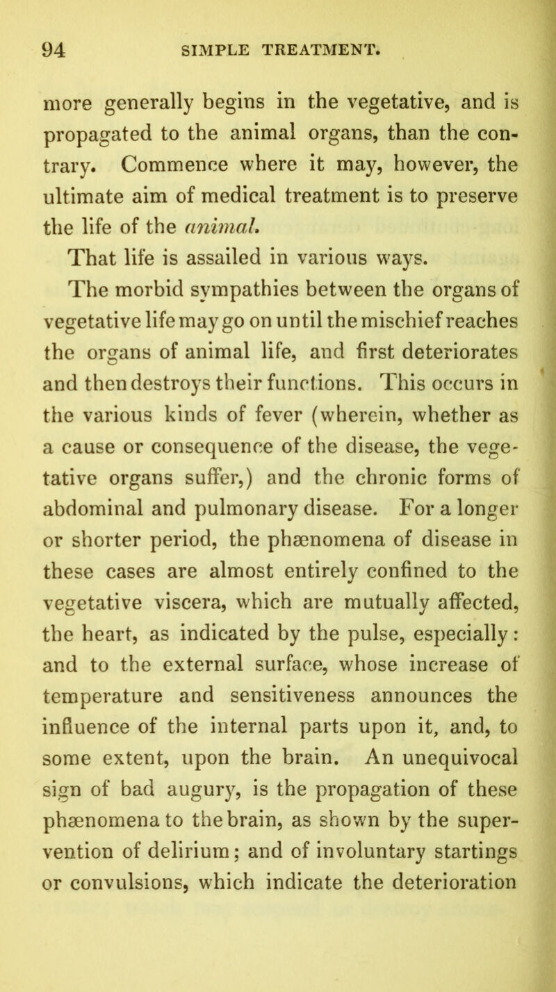 more generally begins in the vegetative, and is propagated to the animal organs, than the con- trary, Commence where it may, however, the ultimate aim of medical treatment is to preserve the life of the animal. That life is assailed in various ways. The morbid sympathies between the organs of vegetative life may go on until the mischief reaches the organs of animal life, and first deteriorates and then destroys their functions. This occurs in the various kinds of fever (wherein, whether as a cause or consequence of the disease, the vege- tative organs suffer,) and the chronic forms of abdominal and pulmonary disease. For a longer or shorter period, the phsenomena of disease in these cases are almost entirely confined to the vegetative viscera, which are mutually affected, the heart, as indicated by the pulse, especially: and to the external surface, whose increase of temperature and sensitiveness announces the influence of the internal parts upon it, and, to some extent, upon the brain. An unequivocal sign of bad augury, is the propagation of these phsenomena to the brain, as shown by the super- vention of delirium; and of involuntary startings or convulsions, which indicate the deterioration