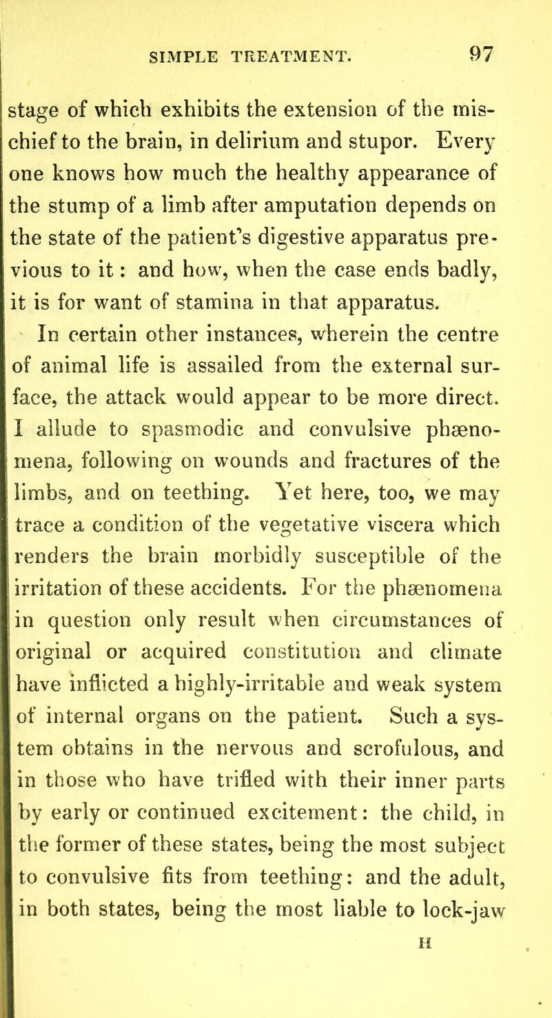 stage of which exhibits the extension of the mis- chief to the brain, in delirium and stupor. Every one knows how much the healthy appearance of the stump of a limb after amputation depends on the state of the patient’s digestive apparatus pre- vious to it: and how, when the case ends badly, it is for want of stamina in that apparatus. In certain other instances, wherein the centre of animal life is assailed from the external sur- face, the attack would appear to be more direct. I allude to spasmodic and convulsive phseno- mena, following on wounds and fractures of the limbs, and on teething. Yet here, too, we may trace a condition of the vegetative viscera which renders the brain morbidly susceptible of the irritation of these accidents. For the phenomena | in question only result when circumstances of original or acquired constitution and climate have inflicted a highly-irritabie and weak system of internal organs on the patient. Such a sys- tem obtains in the nervous and scrofulous, and in those who have trifled with their inner parts by early or continued excitement: the child, in the former of these states, being the most subject to convulsive fits from teething: and the adult, in both states, being the most liable to lock-jaw H
