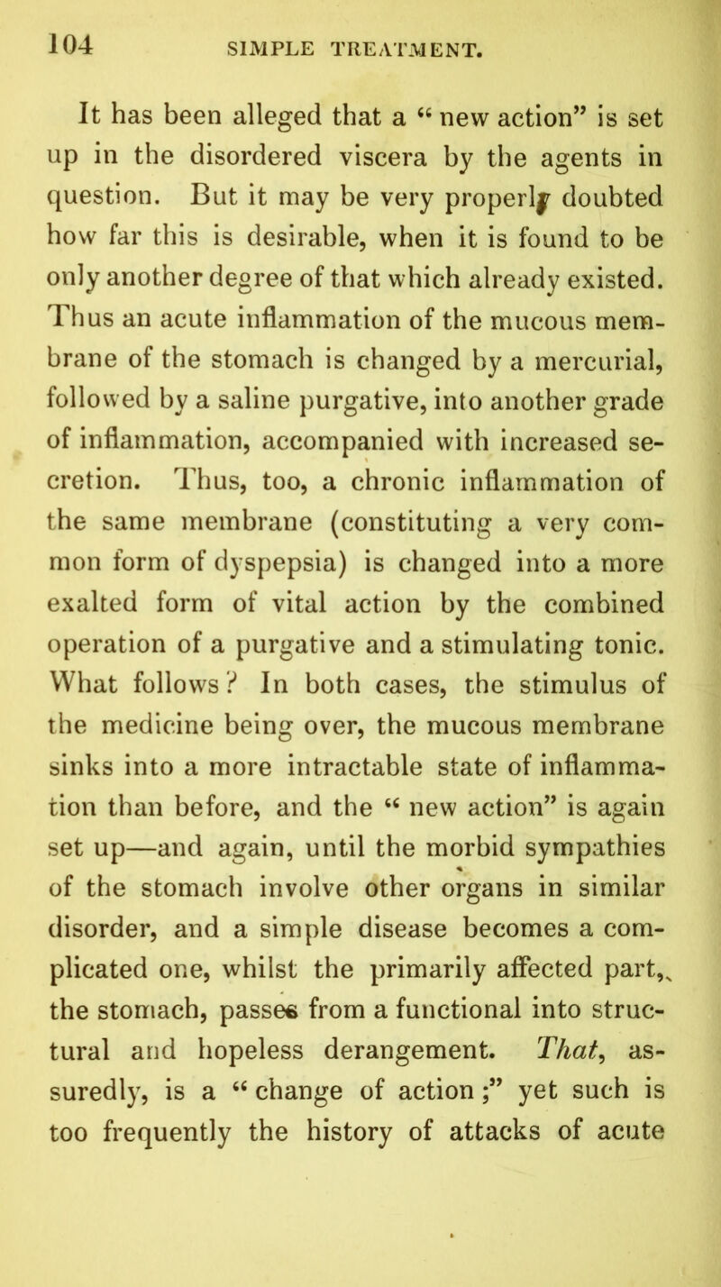 It has been alleged that a 66 new action” is set up in the disordered viscera by the agents in question. But it may be very properly doubted how far this is desirable, when it is found to be only another degree of that which already existed. Thus an acute inflammation of the mucous mem- brane of the stomach is changed by a mercurial, followed by a saline purgative, into another grade of inflammation, accompanied with increased se- cretion. Thus, too, a chronic inflammation of the same membrane (constituting a very com- mon form of dyspepsia) is changed into a more exalted form of vital action by the combined operation of a purgative and a stimulating tonic. What follows ? In both cases, the stimulus of the medicine being over, the mucous membrane sinks into a more intractable state of inflamma- tion than before, and the “ new action” is again set up—and again, until the morbid sympathies of the stomach involve other organs in similar disorder, and a simple disease becomes a com- plicated one, whilst the primarily affected part,, the stomach, passes from a functional into struc- tural and hopeless derangement. That, as- suredly, is a “ change of actionyet such is too frequently the history of attacks of acute