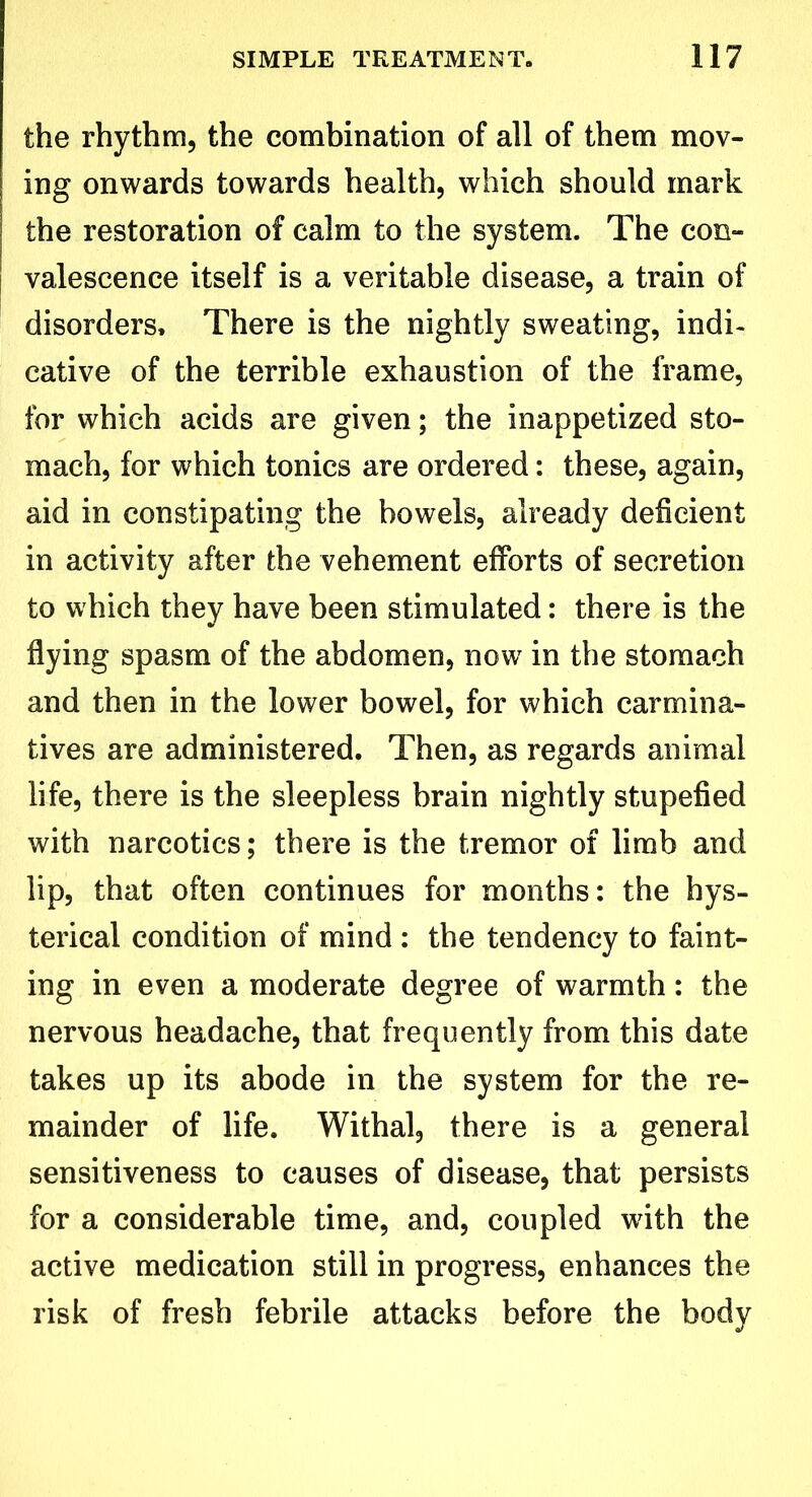 the rhythm, the combination of all of them mov- ing onwards towards health, which should mark the restoration of calm to the system. The con- valescence itself is a veritable disease, a train of disorders. There is the nightly sweating, indi- cative of the terrible exhaustion of the frame, for which acids are given; the inappetized sto- mach, for which tonics are ordered: these, again, aid in constipating the bowels, already deficient in activity after the vehement efforts of secretion to which they have been stimulated: there is the flying spasm of the abdomen, now in the stomach and then in the lower bowel, for which carmina- tives are administered. Then, as regards animal life, there is the sleepless brain nightly stupefied with narcotics; there is the tremor of limb and lip, that often continues for months: the hys- terical condition of mind : the tendency to faint- ing in even a moderate degree of warmth: the nervous headache, that frequently from this date takes up its abode in the system for the re- mainder of life. Withal, there is a general sensitiveness to causes of disease, that persists for a considerable time, and, coupled with the active medication still in progress, enhances the risk of fresh febrile attacks before the body