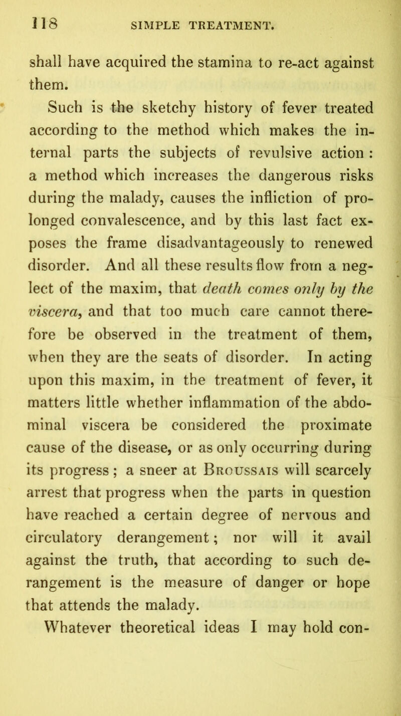 shall have acquired the stamina to re-act against them. Such is the sketchy history of fever treated according to the method which makes the in- ternal parts the subjects of revulsive action : a method which increases the dangerous risks during the malady, causes the infliction of pro- longed convalescence, and by this last fact ex- poses the frame disadvantageously to renewed disorder. And all these results flow from a neg- lect of the maxim, that death comes only by the viscera, and that too much care cannot there- fore be observed in the treatment of them, when they are the seats of disorder. In acting upon this maxim, in the treatment of fever, it matters little whether inflammation of the abdo- minal viscera be considered the proximate cause of the disease, or as only occurring during its progress; a sneer at Broussais will scarcely arrest that progress when the parts in question have reached a certain degree of nervous and circulatory derangement; nor will it avail against the truth, that according to such de- rangement is the measure of danger or hope that attends the malady. Whatever theoretical ideas I may hold con-