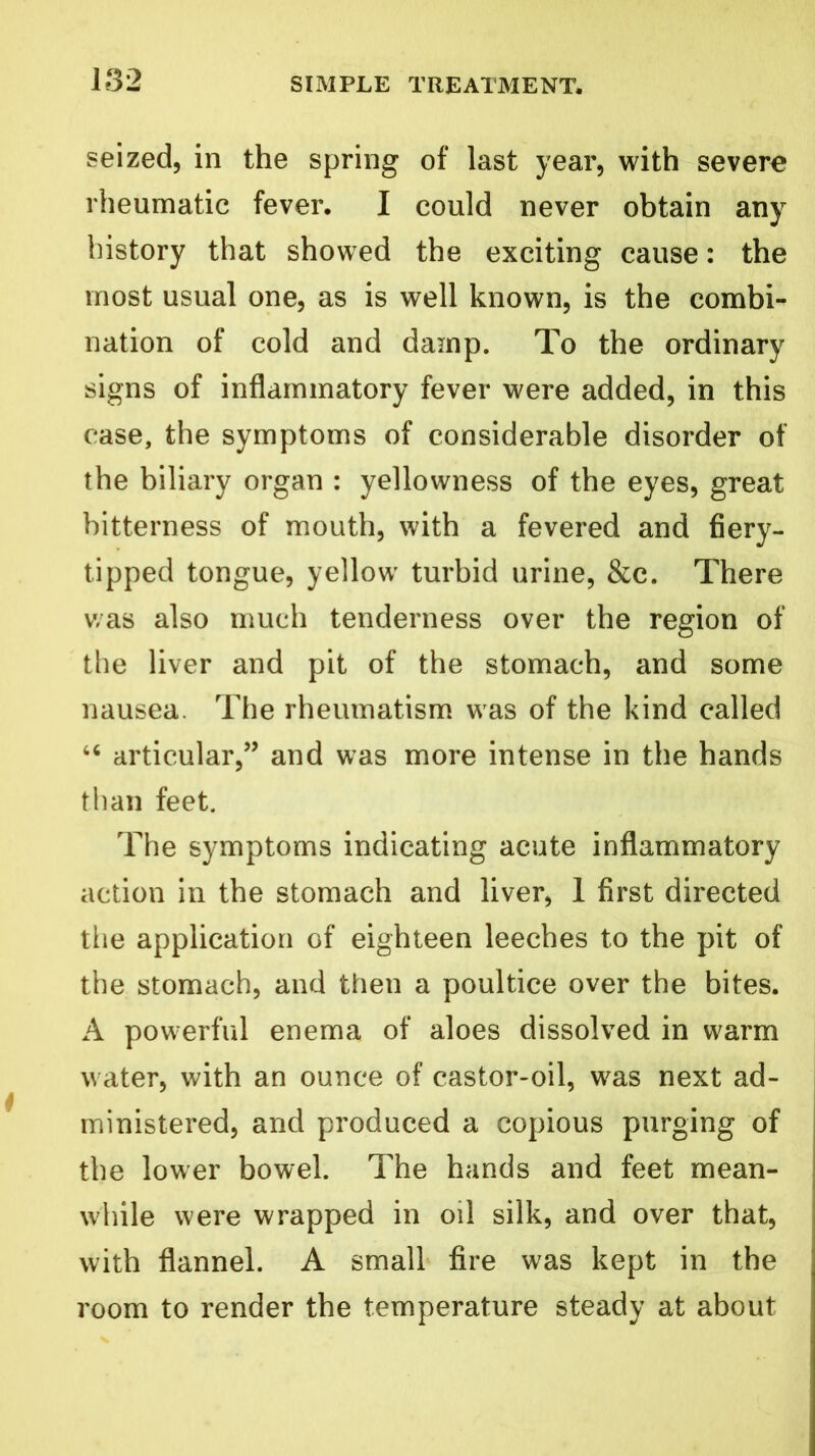 seized, in the spring of last year, with severe rheumatic fever. I could never obtain any history that showed the exciting cause: the most usual one, as is well known, is the combi- nation of cold and damp. To the ordinary signs of inflammatory fever were added, in this case, the symptoms of considerable disorder of the biliary organ : yellowness of the eyes, great bitterness of mouth, with a fevered and fiery- tipped tongue, yellow turbid urine, &c. There was also much tenderness over the region of the liver and pit of the stomach, and some nausea. The rheumatism w as of the kind called 46 articular,” and was more intense in the hands than feet. The symptoms indicating acute inflammatory action in the stomach and liver, 1 first directed the application of eighteen leeches to the pit of the stomach, and then a poultice over the bites. A powerful enema of aloes dissolved in warm w ater, with an ounce of castor-oil, was next ad- ministered, and produced a copious purging of the lower bowel. The hands and feet mean- while were wrapped in oil silk, and over that, with flannel. A small fire was kept in the room to render the temperature steady at about