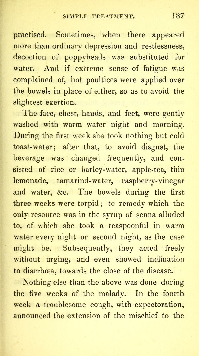 practised. Sometimes, when there appeared more than ordinary depression and restlessness, decoction of poppyheads was substituted for water. And if extreme sense of fatigue was complained of, hot poultices were applied over the bowels in place of either, so as to avoid the slightest exertion. The face, chest, hands, and feet, were gently washed with warm water night and morning. During the first, week she took nothing but cold toast-water; after that, to avoid disgust, the beverage was changed frequently, and con- sisted of rice or barley-water, apple-tea, thin lemonade, tamarind-water, raspberry-vinegar and water, &c. The bowels during the first three weeks were torpid ; to remedy which the only resource was in the syrup of senna alluded to, of which she took a teaspoonful in warm water every night or second night, as the case might be. Subsequently, they acted freely without urging, and even showed inclination to diarrhoea, towards the close of the disease. Nothing else than the above was done during the five weeks of the malady. In the fourth week a troublesome cough, with expectoration, announced the extension of the mischief to the