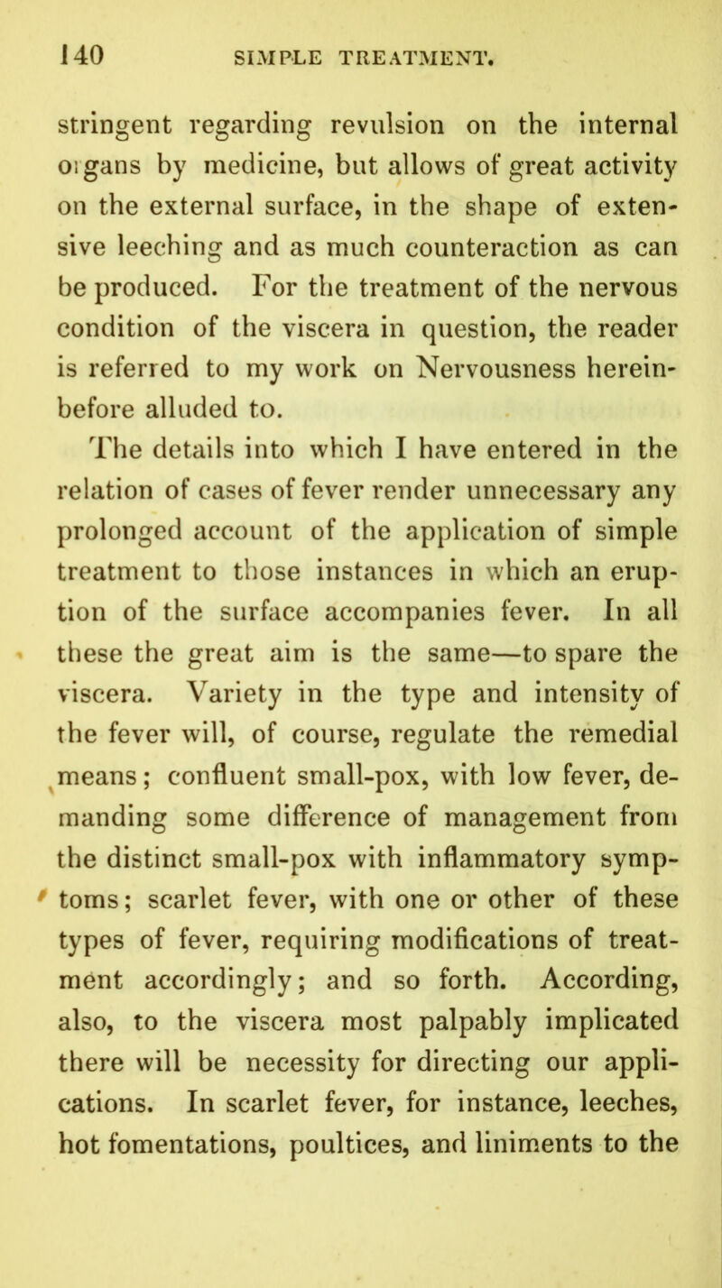 stringent regarding revulsion on the internal oigans by medicine, but allows of great activity on the external surface, in the shape of exten- sive leeching and as much counteraction as can be produced. For the treatment of the nervous condition of the viscera in question, the reader is referred to my work on Nervousness herein- before alluded to. The details into which I have entered in the relation of cases of fever render unnecessary any prolonged account of the application of simple treatment to those instances in which an erup- tion of the surface accompanies fever. In all these the great aim is the same—to spare the viscera. Variety in the type and intensity of the fever will, of course, regulate the remedial means; confluent small-pox, with low fever, de- manding some difference of management from the distinct small-pox with inflammatory symp- 0 toms; scarlet fever, with one or other of these types of fever, requiring modifications of treat- ment accordingly; and so forth. According, also, to the viscera most palpably implicated there will be necessity for directing our appli- cations. In scarlet fever, for instance, leeches, hot fomentations, poultices, and liniments to the