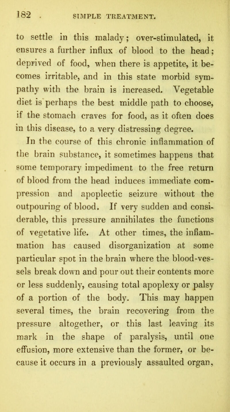 to settle in this malady; over-stimulated, it ensures a further influx of blood to the head; deprived of food, when there is appetite, it be- comes irritable, and in this state morbid sym- pathy with the brain is increased. Vegetable diet is perhaps the best middle path to choose, if the stomach craves for food, as it often does in this disease, to a very distressing degree. In the course of this chronic inflammation of the brain substance, it sometimes happens that some temporary impediment to the free return of blood from the head induces immediate com- pression and apoplectic seizure without the outpouring of blood. If very sudden and consi- derable, this pressure annihilates the functions of vegetative life. At other times, the inflam- mation has caused disorganization at some particular spot in the brain where the blood-ves- sels break down and pour out their contents more or less suddenly, causing total apoplexy or palsy of a portion of the body. This may happen several times, the brain recovering from the pressure altogether, or this last leaving its mark in the shape of paralysis, until one effusion, more extensive than the former, or be- cause it occurs in a previously assaulted organ,