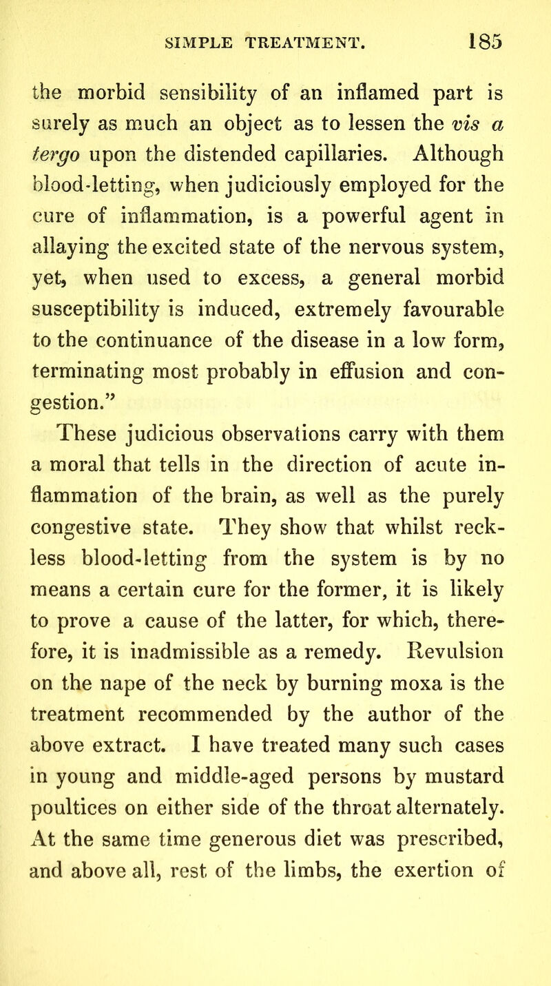 the morbid sensibility of an inflamed part is surely as much an object as to lessen the vis a tergo upon the distended capillaries. Although blood-letting, when judiciously employed for the cure of inflammation, is a powerful agent in allaying the excited state of the nervous system, yet, when used to excess, a general morbid susceptibility is induced, extremely favourable to the continuance of the disease in a low form, terminating most probably in effusion and con- gestion.” These judicious observations carry with them a moral that tells in the direction of acute in- flammation of the brain, as well as the purely congestive state. They show that whilst reck- less blood-letting from the system is by no means a certain cure for the former, it is likely to prove a cause of the latter, for which, there- fore, it is inadmissible as a remedy. Revulsion on the nape of the neck by burning moxa is the treatment recommended by the author of the above extract. I have treated many such cases in young and middle-aged persons by mustard poultices on either side of the throat alternately. At the same time generous diet was prescribed, and above all, rest of the limbs, the exertion of