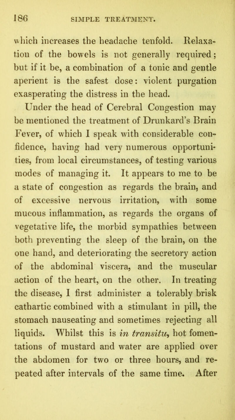 which increases the headache tenfold. Relaxa- tion of the bowels is not generally required; but if it be, a combination of a tonic and gentle aperient is the safest dose: violent purgation exasperating the distress in the head. Under the head of Cerebral Congestion may be mentioned the treatment of Drunkard’s Brain Fever, of which I speak with considerable con- fidence, having had very numerous opportuni- ties, from local circumstances, of testing various modes of managing it. It appears to me to be a state of congestion as regards the brain, and of excessive nervous irritation, with some mucous inflammation, as regards the organs of vegetative life, the morbid sympathies between both preventing the sleep of the brain, on the one hand, and deteriorating the secretory action of the abdominal viscera, and the muscular action of the heart, on the other. In treating the disease, I first administer a tolerably brisk cathartic combined with a stimulant in pill, the stomach nauseating and sometimes rejecting all liquids. Whilst this is in transitu, hot fomen- tations of mustard and water are applied over the abdomen for two or three hours, and re- peated after intervals of the same time. After