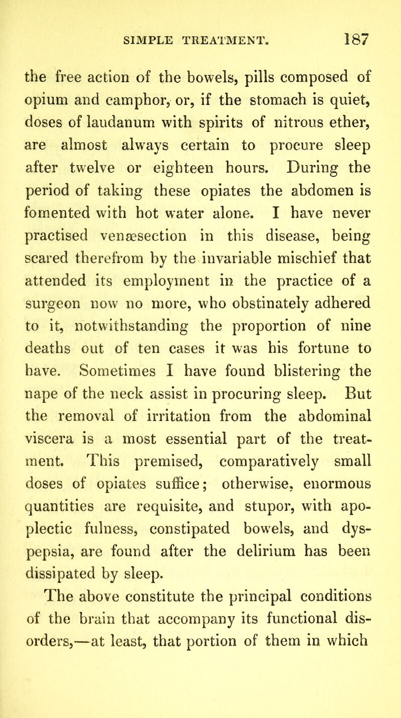 the free action of the bowels, pills composed of opium and camphor, or, if the stomach is quiet, doses of laudanum with spirits of nitrous ether, are almost always certain to procure sleep after twelve or eighteen hours. During the period of taking these opiates the abdomen is fomented with hot water alone. I have never practised vensesection in this disease, being scared therefrom by the invariable mischief that attended its employment in the practice of a surgeon now no more, who obstinately adhered to it, notwithstanding the proportion of nine deaths out of ten cases it was his fortune to have. Sometimes I have found blistering the nape of the neck assist in procuring sleep. But the removal of irritation from the abdominal viscera is a most essential part of the treat- ment. This premised, comparatively small doses of opiates suffice; otherwise, enormous quantities are requisite, and stupor, with apo- plectic fulness, constipated bowrels, and dys- pepsia, are found after the delirium has been dissipated by sleep. The above constitute the principal conditions of the brain that accompany its functional dis- orders,—at least, that portion of them in which
