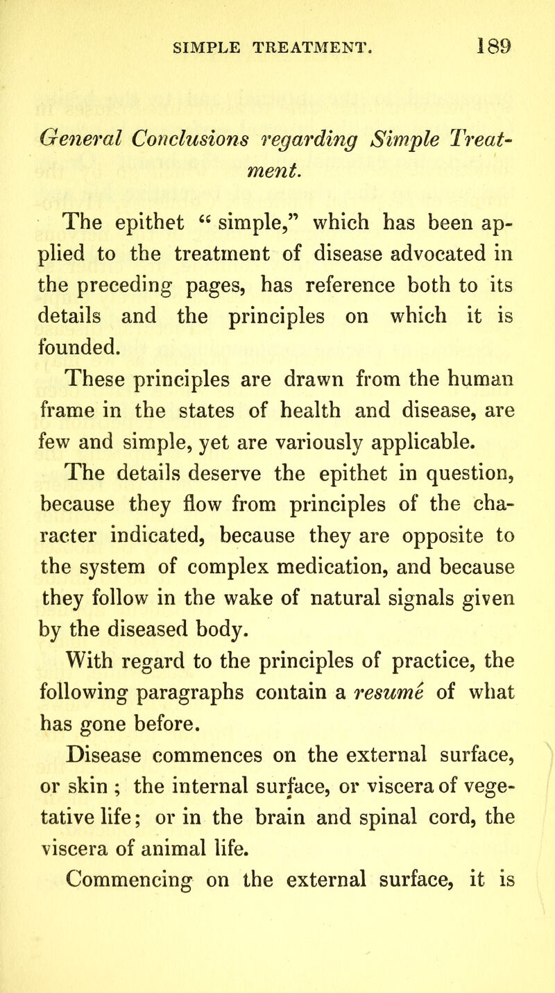 General Conclusions regarding Simple Treat- ment. The epithet “ simple,” which has been ap- plied to the treatment of disease advocated in the preceding pages, has reference both to its details and the principles on which it is founded. These principles are drawn from the human frame in the states of health and disease, are few and simple, yet are variously applicable. The details deserve the epithet in question, because they flow from principles of the cha- racter indicated, because they are opposite to the system of complex medication, and because they follow in the wake of natural signals given by the diseased body. With regard to the principles of practice, the following paragraphs contain a resume of what has gone before. Disease commences on the external surface, or skin ; the internal surface, or viscera of vege- tative life; or in the brain and spinal cord, the viscera of animal life. Commencing on the external surface, it is