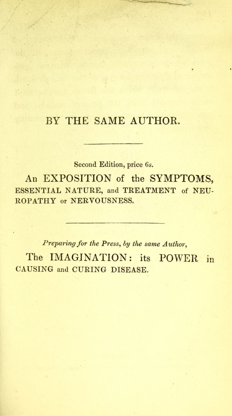 BY THE SAME AUTHOR. Second Edition, price 6s. An EXPOSITION of the SYMPTOMS, ESSENTIAL NATURE, and TREATMENT of NEU- ROPATHY or NERVOUSNESS. Preparing for the Press, by the same Author, The IMAGINATION: its POWER in CAUSING and CURING DISEASE.