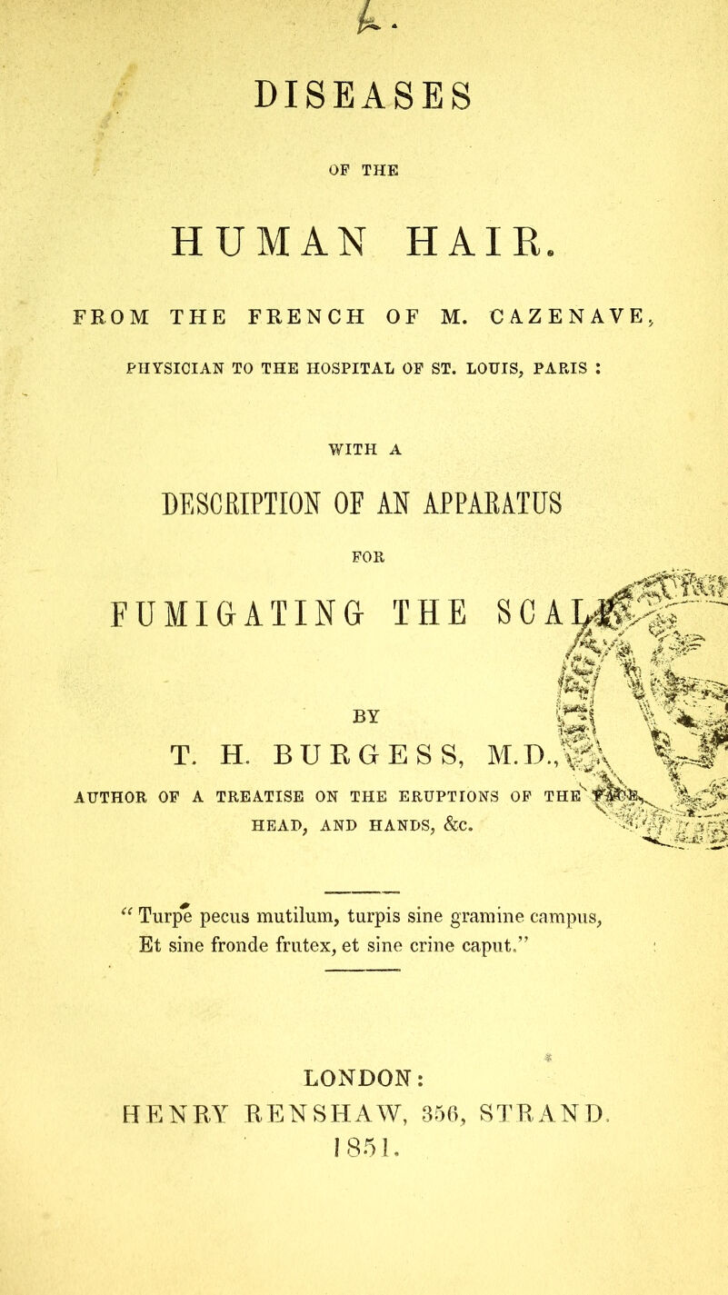 DISEASES OF THE HUMAN HAIR. FROM THE FRENCH OF M. CAZENAVE, PHYSICIAN TO THE HOSPITAL OE ST. LOUIS, PAP.IS : WITH A DESCRIPTION OF AN APPARATUS FUMIGATING THE - BY T. H. BUKGESS, AUTHOR OF A TREATISE ON THE ERUPTIONS OF THE HEAD, AND HANDS, &C. ^ Turpe peciis mutilum, turpis sine gramine campus, Et sine fronde fmtex, et sine crine caput.” LONDON: HENRY RENSHAW, 356, STRAND. 1851.