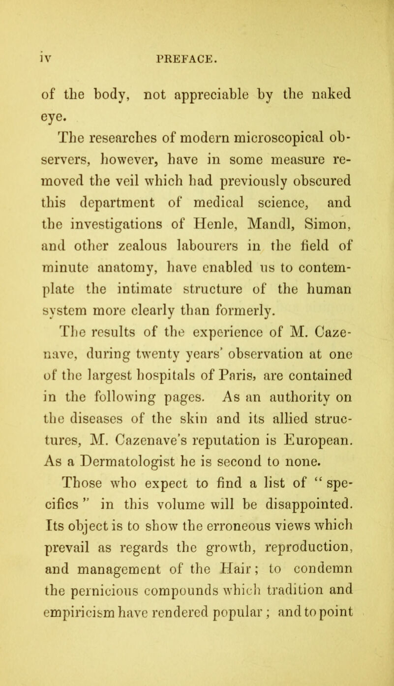 of the body, not appreciable by the naked eye. The researches of modern microscopical ob- servers, however, have in some measure re- moved the veil which had previously obscured this department of medical science, and the investigations of Henle, Mandl, Simon, and other zealous labourers in the field of minute anatomy, have enabled us to contem- plate the intimate structure of the human system more clearly than formerly. The results of the experience of M. Caze- nave, during tw^enty years* observation at one of the largest hospitals of Paris, are contained in the following pages. As an authority on the diseases of the skin and its allied struc- tures, M. Cazenave’s reputation is European. As a Dermatologist he is second to none. Those who expect to find a list of ‘‘ spe- cifics ” in this volume will be disappointed. Its object is to show the erroneous views which prevail as regards the growth, reproduction, and management of the Hair; to condemn the pernicious compounds which tradition and empiricism have rendered popular; and to point