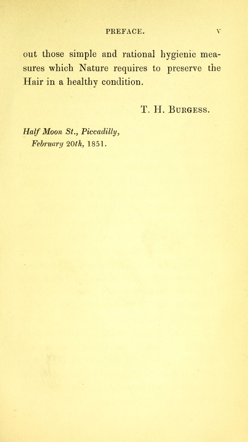 out those simple and rational hygienic mea- sures which Nature requires to preserve the Hair in a healthy condition. T. H. Burgess. Half Moon St., Piccadilly, February 20th, 1851.