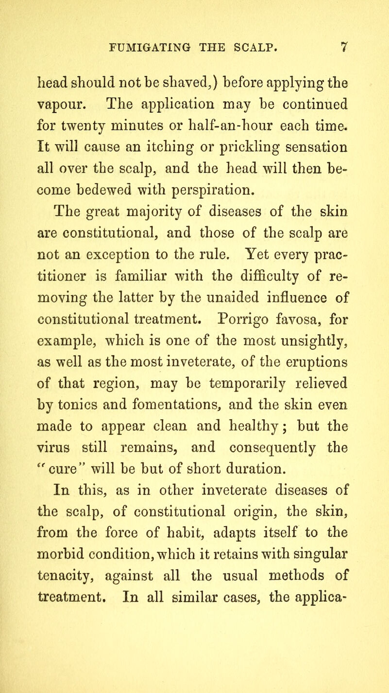 head should not be shaved,) before applying the vapour. The application may be continued for twenty minutes or half-an-hour each time. It will cause an itching or prickling sensation all over the scalp, and the head will then be- come bedewed with perspiration. The great majority of diseases of the skin are constitutional, and those of the scalp are not an exception to the rule. Yet every prac- titioner is familiar with the difficulty of re- moving the latter by the unaided influence of constitutional treatment. Porrigo favosa, for example, which is one of the most unsightly, as well as the most inveterate, of the eruptions of that region, may be temporarily relieved by tonics and fomentations, and the skin even made to appear clean and healthy; but the virus still remains, and consequently the ‘’cure” will be but of short duration. In this, as in other inveterate diseases of the scalp, of constitutional origin, the skin, from the force of habit, adapts itself to the morbid condition, which it retains with singular tenacity, against all the usual methods of treatment. In all similar cases, the applica-