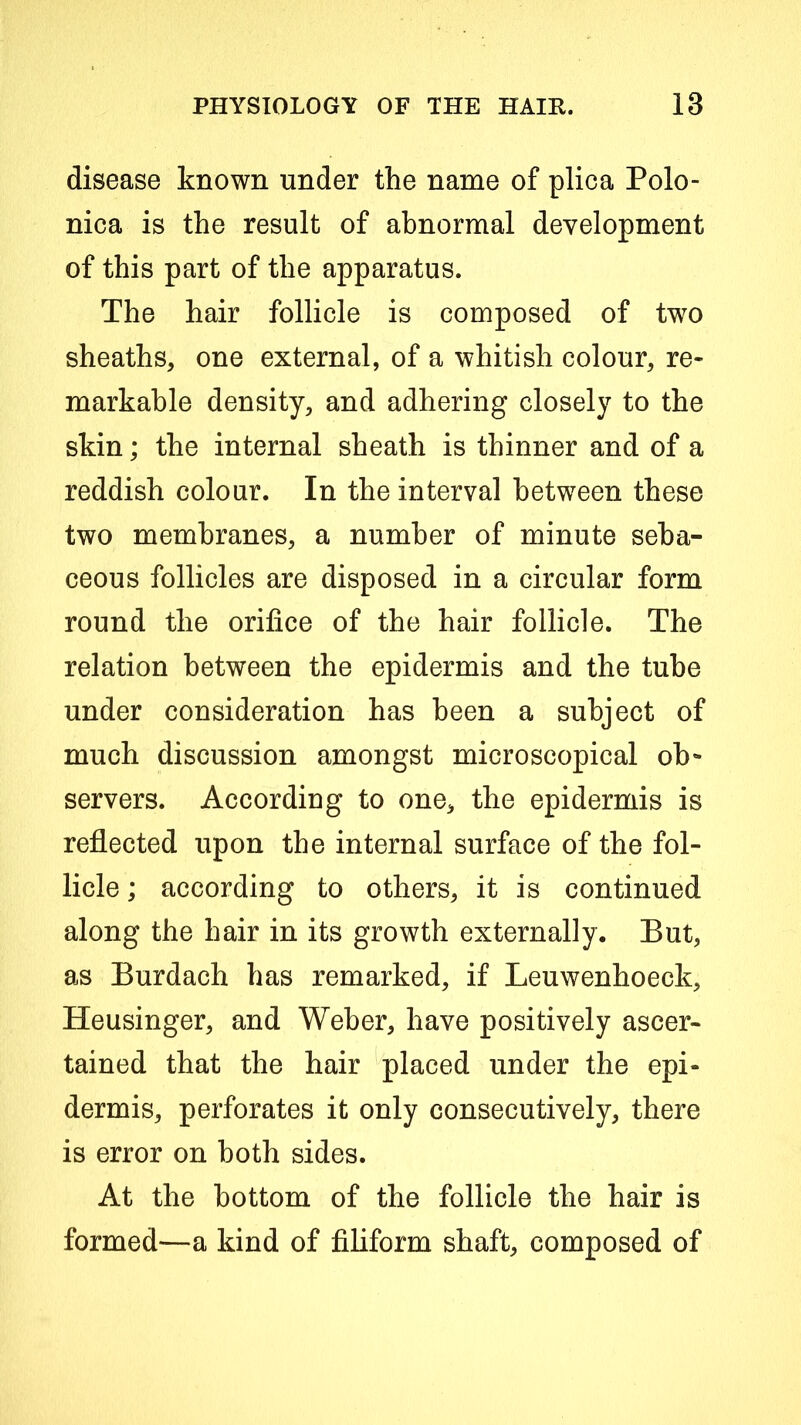 disease known under the name of plica Polo- nica is the result of abnormal development of this part of the apparatus. The hair follicle is composed of two sheaths, one external, of a whitish colour, re- markable density, and adhering closely to the skin; the internal sheath is thinner and of a reddish colour. In the interval between these two membranes, a number of minute seba- ceous follicles are disposed in a circular form round the orifice of the hair follicle. The relation between the epidermis and the tube under consideration has been a subject of much discussion amongst microscopical ob- servers. According to one, the epidermis is reflected upon the internal surface of the fol- licle ; according to others, it is continued along the hair in its growth externally. But, as Burdach has remarked, if Leuwenhoeck, Heusinger, and Weber, have positively ascer- tained that the hair placed under the epi- dermis, perforates it only consecutively, there is error on both sides. At the bottom of the follicle the hair is formed—a kind of filiform shaft, composed of