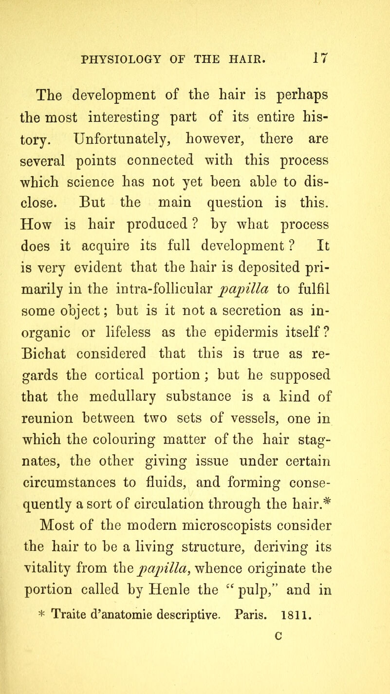 The development of the hair is perhaps the most interesting part of its entire his- tory. Unfortunately, however, there are several points connected with this process which science has not yet been able to dis- close. But the main question is this. How is hair produced ? by what process does it acquire its full development ? It is very evident that the hair is deposited pri- marily in the intra-follicular paj^illa to fulfil some object; but is it not a secretion as in- organic or lifeless as the epidermis itself? Bichat considered that this is true as re- gards the cortical portion; but he supposed that the medullary substance is a hind of reunion between two sets of vessels, one in which the colouring matter of the hair stag- nates, the other giving issue under certain circumstances to fluids, and forming conse- quently a sort of circulation through the hair.^ Most of the modern microscopists consider the hair to be a living structure, deriving its vitality from the j^ajnlla, whence originate the portion called by Henle the pulp,” and in * Traite d’anatomie descriptive. Paris. 1811. C