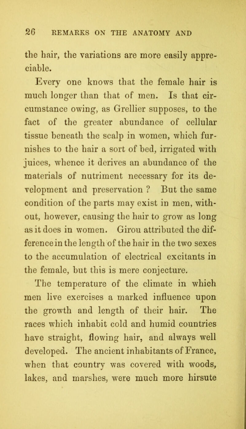 the hair, the variations are more easily appre- ciable. Every one knows that the female hair is much longer than that of men. Is that cir- cumstance owing, as Grellier supposes, to the fact of the greater abundance of cellular tissue beneath the scalp in women, which fur- nishes to the hair a sort of bed, irrigated with juices, whence it derives an abundance of the materials of nutriment necessary for its de- velopment and preservation ? But the same condition of the parts may exist in men, with- out, however, causing the hair to grow as long as it does in women. Girou attributed the dif- ference in the length of the hair in the two sexes to the accumulation of electrical excitants in the female, but this is mere conjecture. The temperature of the climate in which men live exercises a marked influence upon the growth and length of their hair. The races which inhabit cold and humid countries have straight, flowing hair, and always well developed. The ancient inhabitants of France, when that country was covered with woods, lakes, and marshes, were much more hirsute