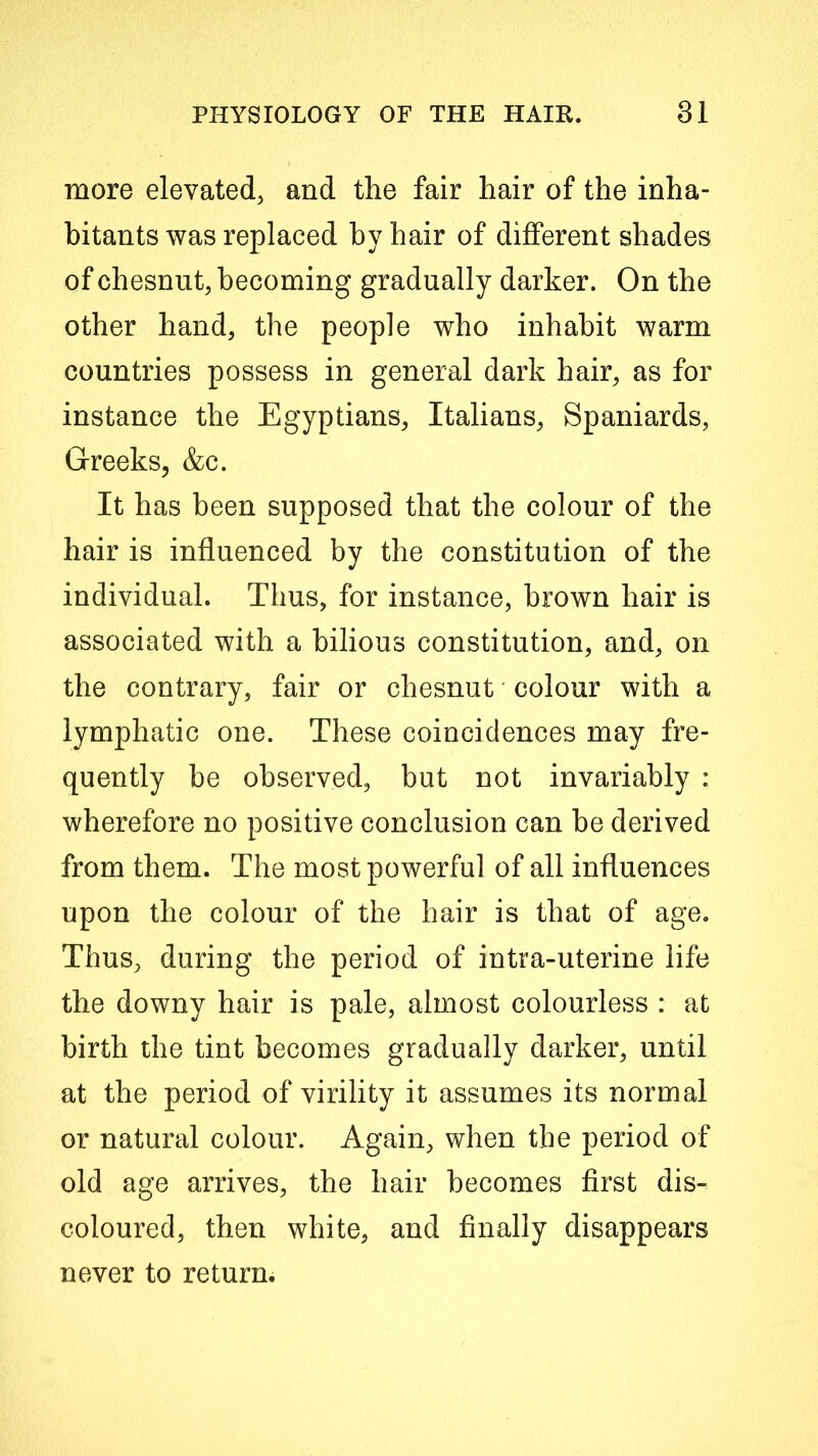 more elevated, and the fair hair of the inha- bitants was replaced by hair of different shades of chesnut, becoming gradually darker. On the other hand, the people who inhabit warm countries possess in general dark hair, as for instance the Egyptians, Italians, Spaniards, Greeks, &c. It has been supposed that the colour of the hair is influenced by the constitution of the individual. Thus, for instance, brown hair is associated with a bilious constitution, and, on the contrary, fair or chesnut colour with a lymphatic one. These coincidences may fre- quently be observed, but not invariably : wherefore no positive conclusion can be derived from them. The most powerful of all influences upon the colour of the hair is that of age. Thus, during the period of intra-uterine life the downy hair is pale, almost colourless : at birth the tint becomes gradually darker, until at the period of virility it assumes its normal or natural colour. Again, when the period of old age arrives, the hair becomes first dis- coloured, then white, and finally disappears never to return.