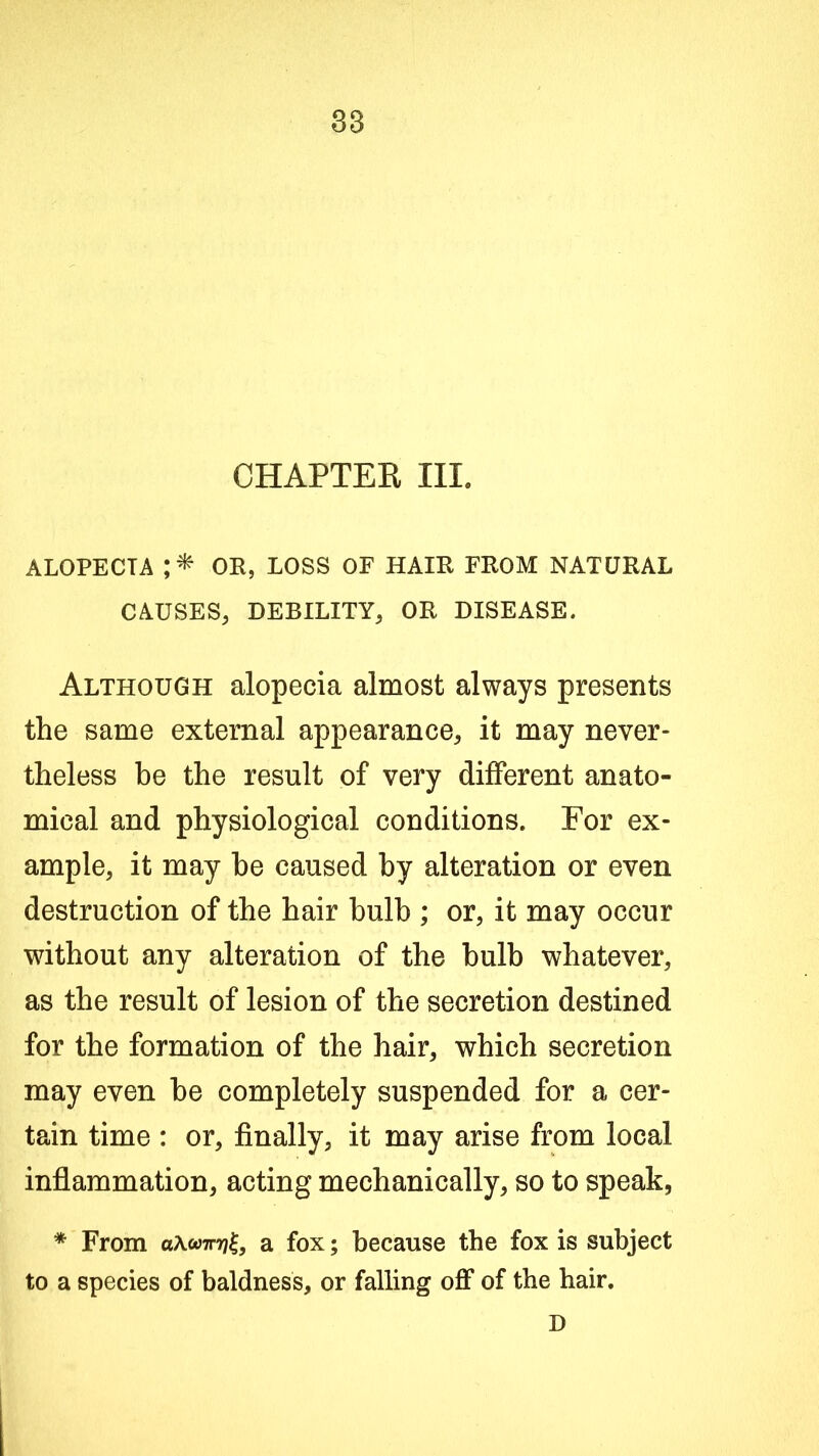 CHAPTEK III. ALOPECIA OR, LOSS OF HAIR FROM NATURAL CAUSES, DEBILITY, OR DISEASE. Although alopecia almost always presents the same external appearance, it may never- theless be the result of very different anato- mical and physiological conditions. For ex- ample, it may he caused by alteration or even destruction of the hair bulb ; or, it may occur without any alteration of the bulb whatever, as the result of lesion of the secretion destined for the formation of the hair, which secretion may even be completely suspended for a cer- tain time : or, finally, it may arise from local inflammation, acting mechanically, so to speak, * From aXooirrj^, a fox; because the fox is subject to a species of baldness, or falling off of the hair. D