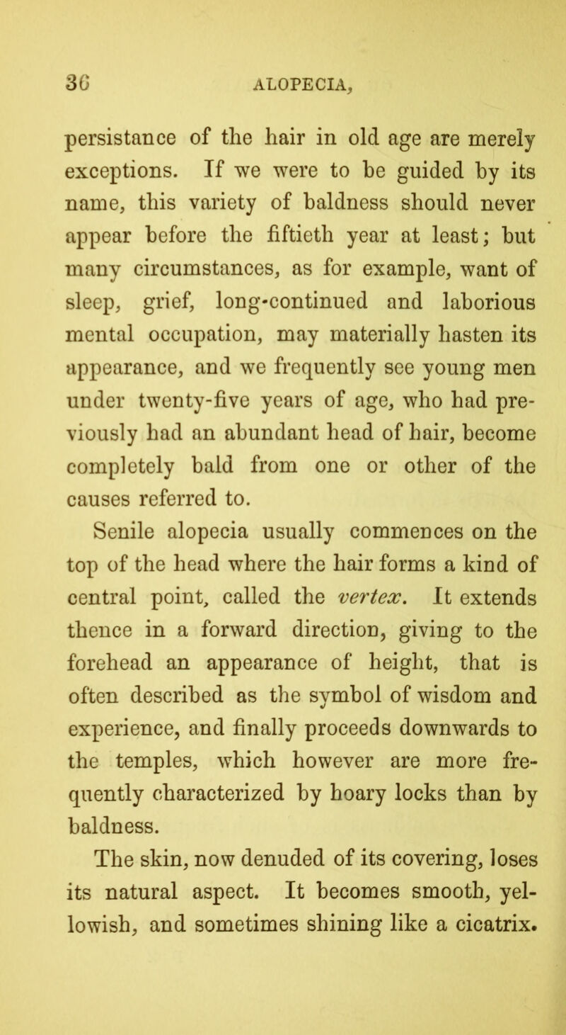 persistance of the hair in old age are merely exceptions. If we were to be guided by its name, this variety of baldness should never appear before the fiftieth year at least; but many circumstances, as for example, want of sleep, grief, long-continued and laborious mental occupation, may materially hasten its appearance, and we frequently see young men under twenty-five years of age, who had pre- viously had an abundant head of hair, become completely bald from one or other of the causes referred to. Senile alopecia usually commences on the top of the head where the hair forms a kind of central point, called the vertex. It extends thence in a forward direction, giving to the forehead an appearance of height, that is often described as the symbol of wisdom and experience, and finally proceeds downwards to the temples, which however are more fre- quently characterized by hoary locks than by baldness. The skin, now denuded of its covering, loses its natural aspect. It becomes smooth, yel- lowish, and sometimes shining like a cicatrix.