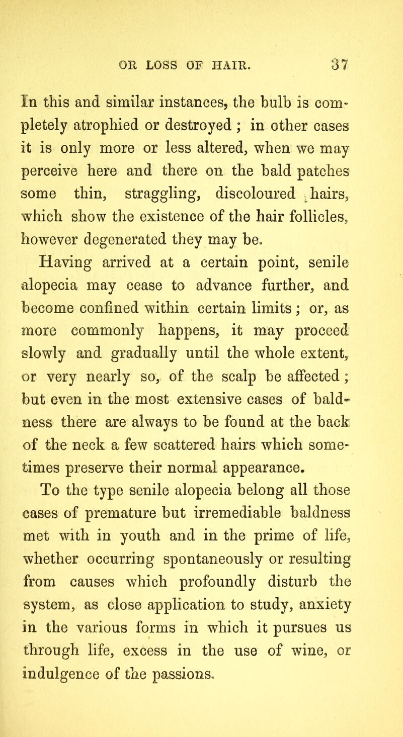 In this and similar instances, the bulb is com- pletely atrophied or destroyed ; in other cases it is only more or less altered, when we may perceive here and there on the bald patches some thin, straggling, discoloured .hairs, which show the existence of the hair follicles, however degenerated they may be. Having arrived at a certain point, senile alopecia may cease to advance further, and become confined within certain limits ; or, as more commonly happens, it may proceed slowly and gradually until the whole extent, or very nearly so, of the scalp be affected; but even in the most extensive cases of bald- ness there are always to be found at the back of the neck a few scattered hairs which some- times preserve their normal appearance. To the type senile alopecia belong all those cases of premature but irremediable baldness met with in youth and in the prime of life, whether occurring spontaneously or resulting from causes which profoundly disturb the system, as close application to study, anxiety in the various forms in which it pursues us through life, excess in the use of wine, or indulgence of the passions.