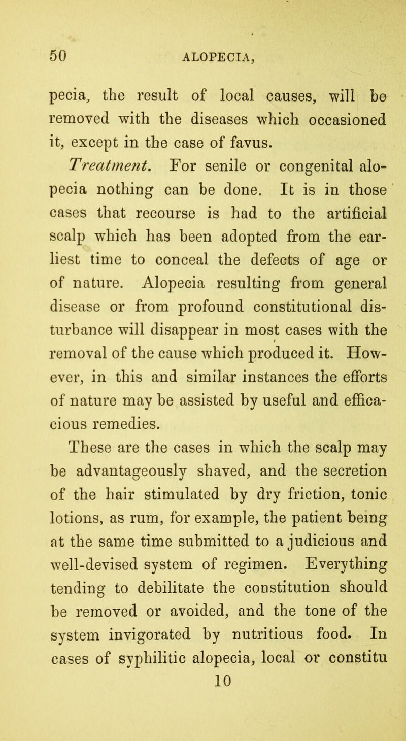 pecia, the result of local causes, will be removed with the diseases which occasioned it, except in the case of favus. Treatment, For senile or congenital alo- pecia nothing can be done. It is in those cases that recourse is had to the artificial scalp which has been adopted from the ear- liest time to conceal the defects of age or of nature. Alopecia resulting from general disease or from profound constitutional dis- turbance will disappear in most cases with the removal of the cause which produced it. How- ever, in this and similar instances the efforts of nature may be assisted by useful and effica- cious remedies. These are the cases in which the scalp may be advantageously shaved, and the secretion of the hair stimulated by dry friction, tonic lotions, as rum, for example, the patient being at the same time submitted to a judicious and well-devised system of regimen. Everything tending to debilitate the constitution should be removed or avoided, and the tone of the system invigorated by nutritious food. In cases of syphilitic alopecia, local or constitu 10