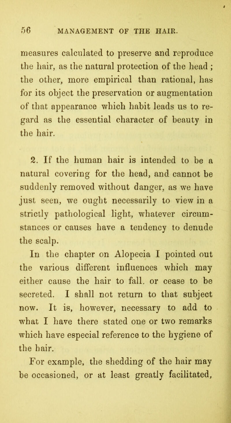 measures calculated to preserve and reproduce the hair, as the natural protection of the head ; the other, more empirical than rational, has for its object the preservation or augmentation of that appearance which habit leads us to re- gard as the essential character of beauty in the hair. 2. If the human hair is intended to be a natural covering for the head, and cannot be suddenly removed without danger, as we have just seen, we ought necessarily to view in a strictly pathological light, whatever circum- stances or causes have a tendency to denude the scalp. In the chapter on Alopecia I pointed out the various different influences which may either cause the hair to fall, or cease to be secreted. I shall not return to that subject now. It is, however, necessary to add to what I have there stated one or two remarks which have especial reference to the hygiene of the hair. For example, the shedding of the hair may be occasioned, or at least greatly facilitated.