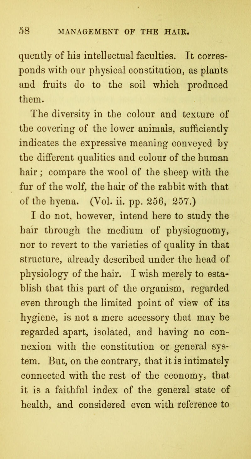 quently of his intellectual faculties. It corres- ponds with our physical constitution, as plants and fruits do to the soil which produced them. The diversity in the colour and texture of the covering of the lower animals, sufficiently indicates the expressive meaning conveyed by the different qualities and colour of the human hair; compare the wool of the sheep with the fur of the wolf, the hair of the rabbit with that of the hyena. (Vol. ii. pp. 256, 257.) I do not, however, intend here to study the hair through the medium of physiognomy, nor to revert to the varieties of quality in that structure, already described under the head of physiology of the hair. I wish merely to esta- blish that this part of the organism, regarded even through the limited point of view of its hygiene, is not a mere accessory that may be regarded apart, isolated, and having no con- nexion with the constitution or general sys- tem. But, on the contrary, that it is intimately connected with the rest of the economy, that it is a faithful index of the general state of health, and considered even with reference to