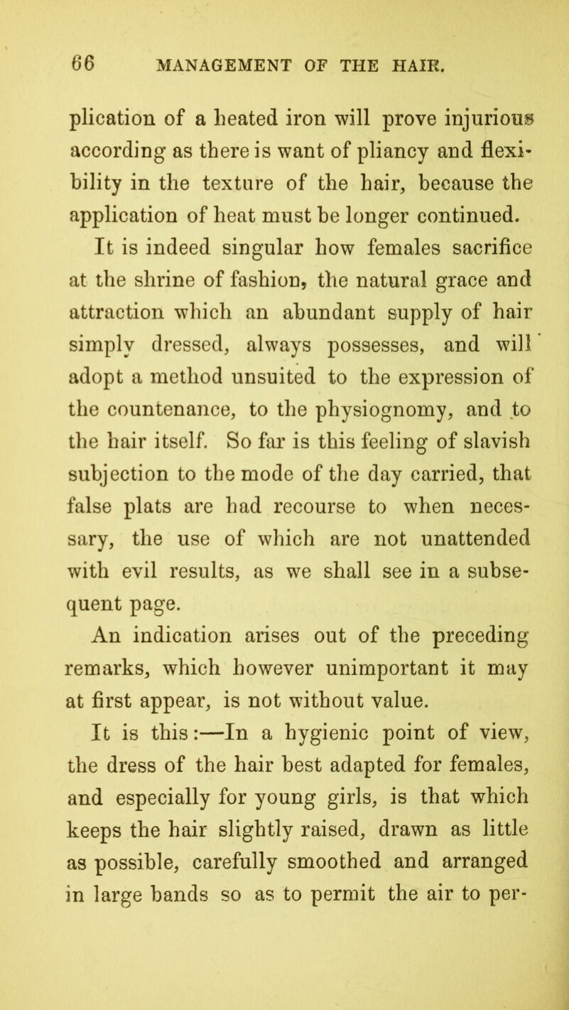 plication of a heated iron will prove injuriouis according as there is want of pliancy and flexi- bility in the texture of the hair, because the application of heat must be longer continued. It is indeed singular how females sacrifice at the shrine of fashion, the natural grace and attraction which an abundant supply of hair simply dressed, always possesses, and will adopt a method unsuited to the expression of the countenance, to the physiognomy, and to the hair itself. So far is this feeling of slavish subjection to the mode of the day carried, that false plats are had recourse to when neces- sary, the use of which are not unattended with evil results, as we shall see in a subse- quent page. An indication arises out of the preceding remarks, which however unimportant it may at first appear, is not without value. It is this:—In a hygienic point of view, the dress of the hair best adapted for females, and especially for young girls, is that which keeps the hair slightly raised, drawn as little as possible, carefully smoothed and arranged in large bands so as to permit the air to per-