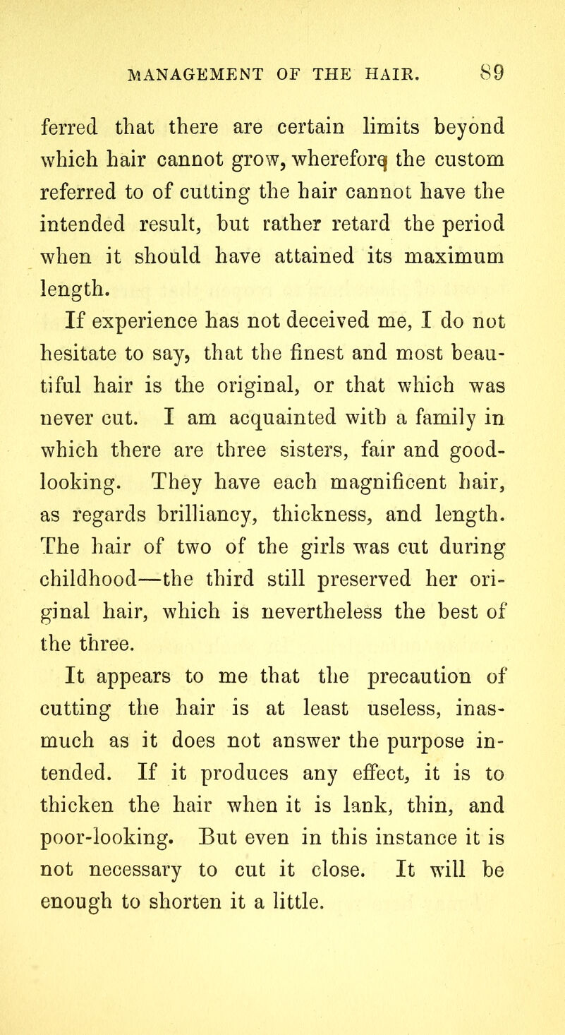 ferred that there are certain limits beyond which hair cannot grow, whereforq the custom referred to of cutting the hair cannot have the intended result, but rather retard the period when it should have attained its maximum length. If experience has not deceived me, I do not hesitate to say, that the finest and most beau- tiful hair is the original, or that which was never cut. I am acquainted with a family in which there are three sisters, fair and good- looking. They have each magnificent hair, as regards brilliancy, thickness, and length. The hair of two of the girls was cut during childhood—the third still preserved her ori- ginal hair, which is nevertheless the best of the three. It appears to me that the precaution of cutting the hair is at least useless, inas- much as it does not answer the purpose in- tended. If it produces any effect, it is to thicken the hair when it is lank, thin, and poor-looking. But even in this instance it is not necessary to cut it close. It will be enough to shorten it a little.