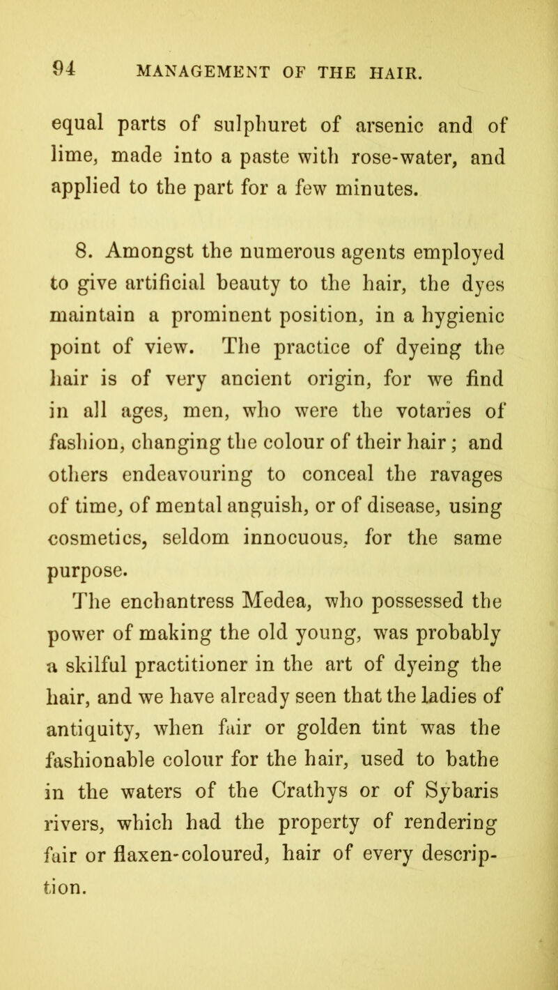 equal parts of sulphuret of arsenic and of lime, made into a paste with rose-water, and applied to the part for a few minutes. 8. Amongst the numerous agents employed to give artificial beauty to the hair, the dyes maintain a prominent position, in a hygienic point of view. The practice of dyeing the liair is of very ancient origin, for we find in all ages, men, who were the votaries of fashion, changing the colour of their hair; and others endeavouring to conceal the ravages of time, of mental anguish, or of disease, using cosmetics, seldom innocuous, for the same purpose. The enchantress Medea, who possessed the power of making the old young, was probably a skilful practitioner in the art of dyeing the hair, and we have already seen that the ladies of antiquity, when fair or golden tint was the fashionable colour for the hair, used to bathe in the waters of the Crathys or of Sybaris rivers, which had the property of renderiug fair or flaxen-coloured, hair of every descrip- tion.