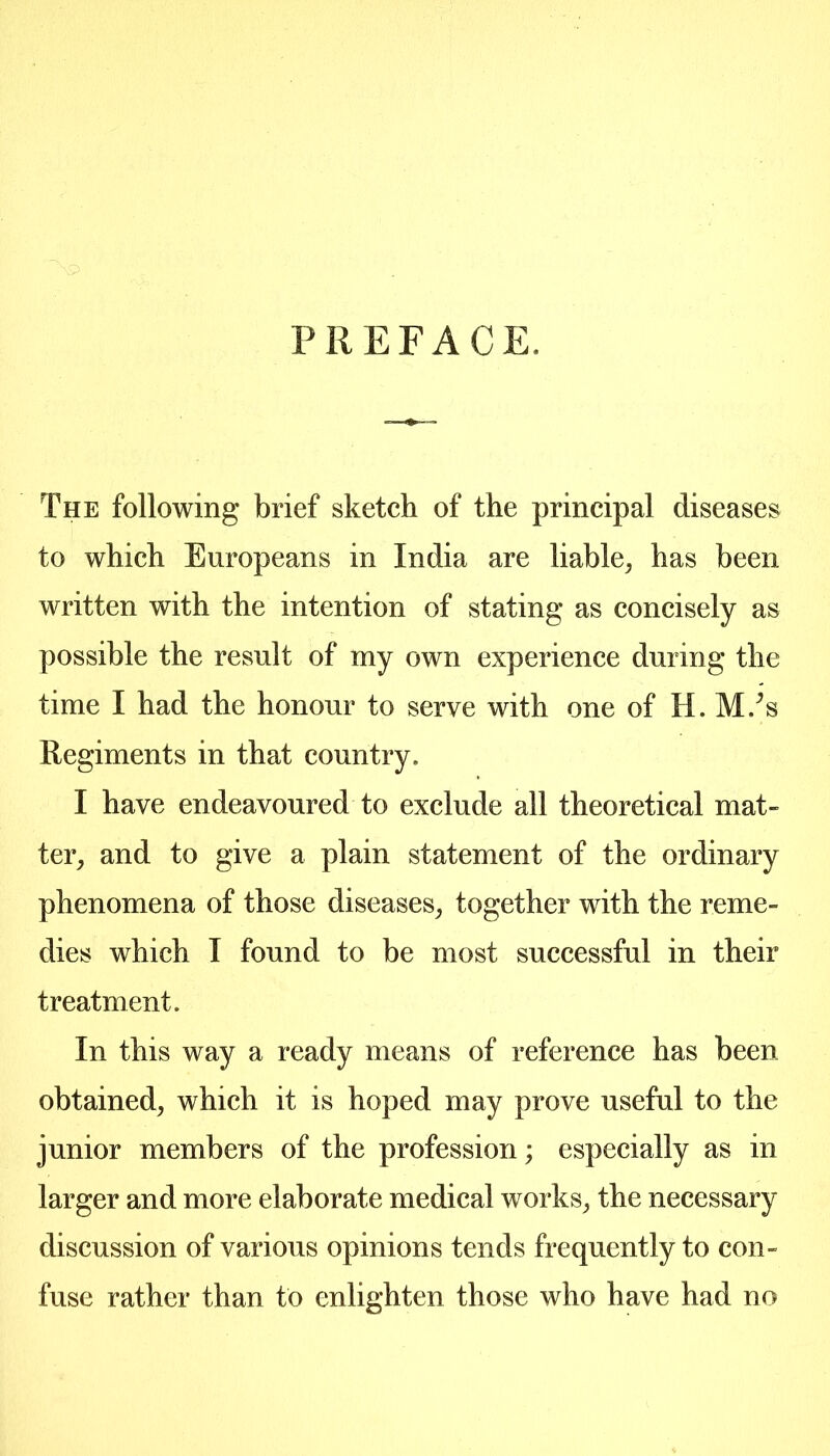 PREFACE. The following brief sketch of the principal diseases to which Europeans in India are liable^ has been written with the intention of stating as concisely as possible the result of my own experience during the time I had the honour to serve with one of H. M/s Regiments in that country. I have endeavoured to exclude all theoretical mat- ter^ and to give a plain statement of the ordinary phenomena of those diseases^ together with the reme- dies which I found to be most successful in their treatment. In this way a ready means of reference has been obtained^ which it is hoped may prove useful to the junior members of the profession; especially as in larger and more elaborate medical works^ the necessary discussion of various opinions tends frequently to con- fuse rather than to enlighten those who have had no