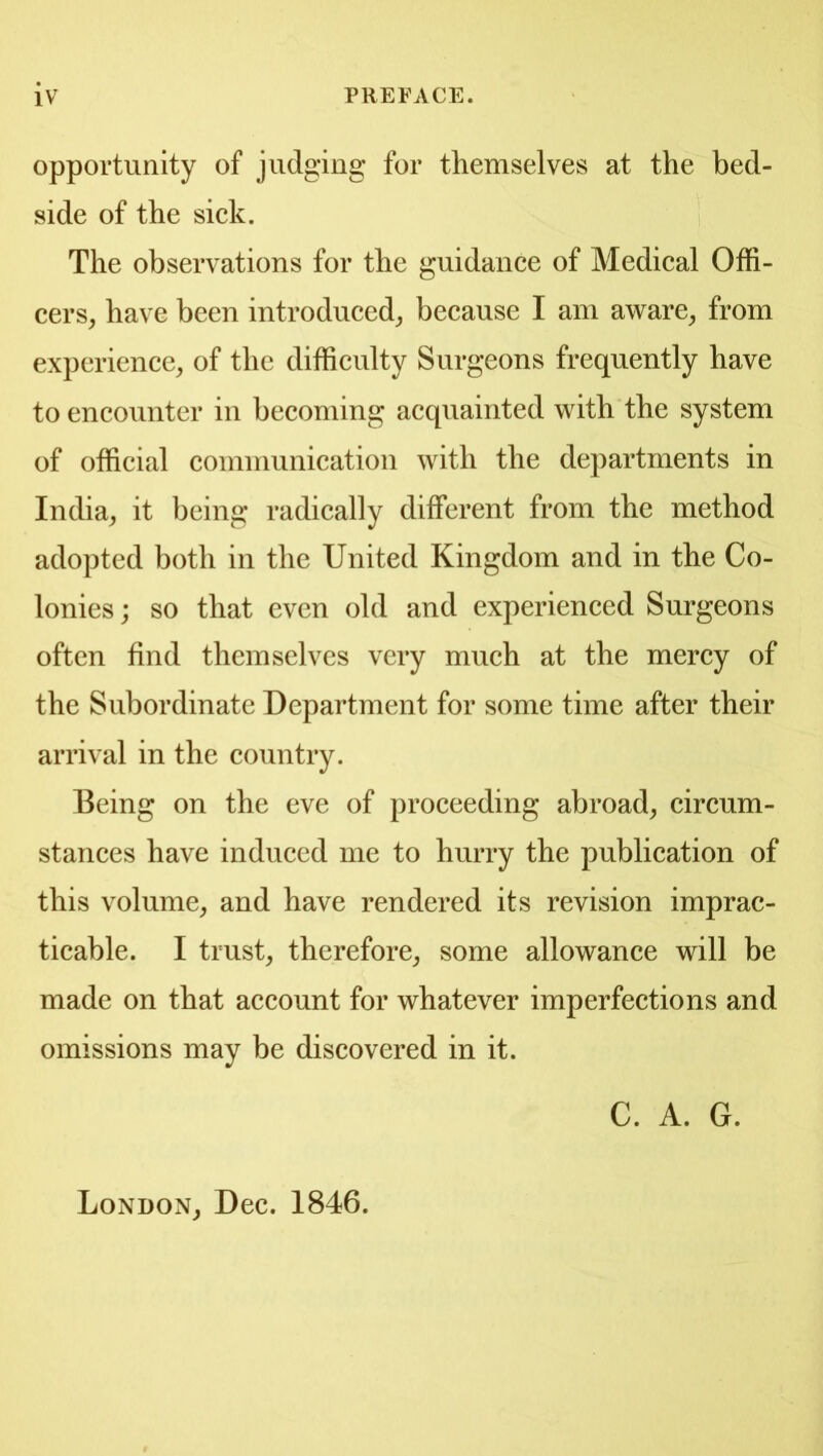 opportunity of judging for themselves at the bed- side of the sick. The observations for the guidance of Medical Offi- cers^ have been introduced^ because I am aware^ from experience^ of the difficulty Surgeons frequently have to encounter in becoming acquainted with the system of official communication with the departments in India^ it being radically different from the method adopted both in the United Kingdom and in the Co- lonies; so that even old and experienced Surgeons often find themselves very much at the mercy of the Subordinate Department for some time after their arrival in the country. Being on the eve of proceeding abroad^ circum- stances have induced me to hurry the publication of this volume, and have rendered its revision imprac- ticable. I trust, therefore, some allowance will be made on that account for whatever imperfections and omissions may be discovered in it. C. A. G. London, Dec. 1846.