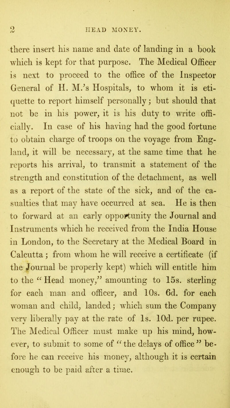 there insert his name and date of landing in a book which is kept for that purpose. The Medical Officer is next to proceed to the office of the Inspector General of H. M.^s Hospitals, to whom it is eti- quette to report himself personally; but should that not be in his power, it is his duty to write offi- cially. In case of his having had the good fortune to obtain charge of troops on the voyage from Eng- land, it will be necessary, at the same time that he reports his arrival, to transmit a statement of the strength and constitution of the detachment, as well as a report of the state of the sick, and of the ca- sualties that may have occurred at sea. He is then to forward at an early opportunity the Journal and Instruments which he received from the India House in London, to the Secretary at the Medical Board in Calcutta; from whom he will receive a certificate (if the ^Journal be properly kept) which will entitle him to the Head money,^^ amounting to 15s. sterling for each man and officer, and 10s. 6d. for each woman and child, landed; which sum the Company very liberally pay at the rate of Is. lOd. per rupee. The Medical Officer must make up his mind, how- ever, to submit to some of ‘^^the delays of office be- fore he can receive his money, although it is certain enough to be paid after a time.