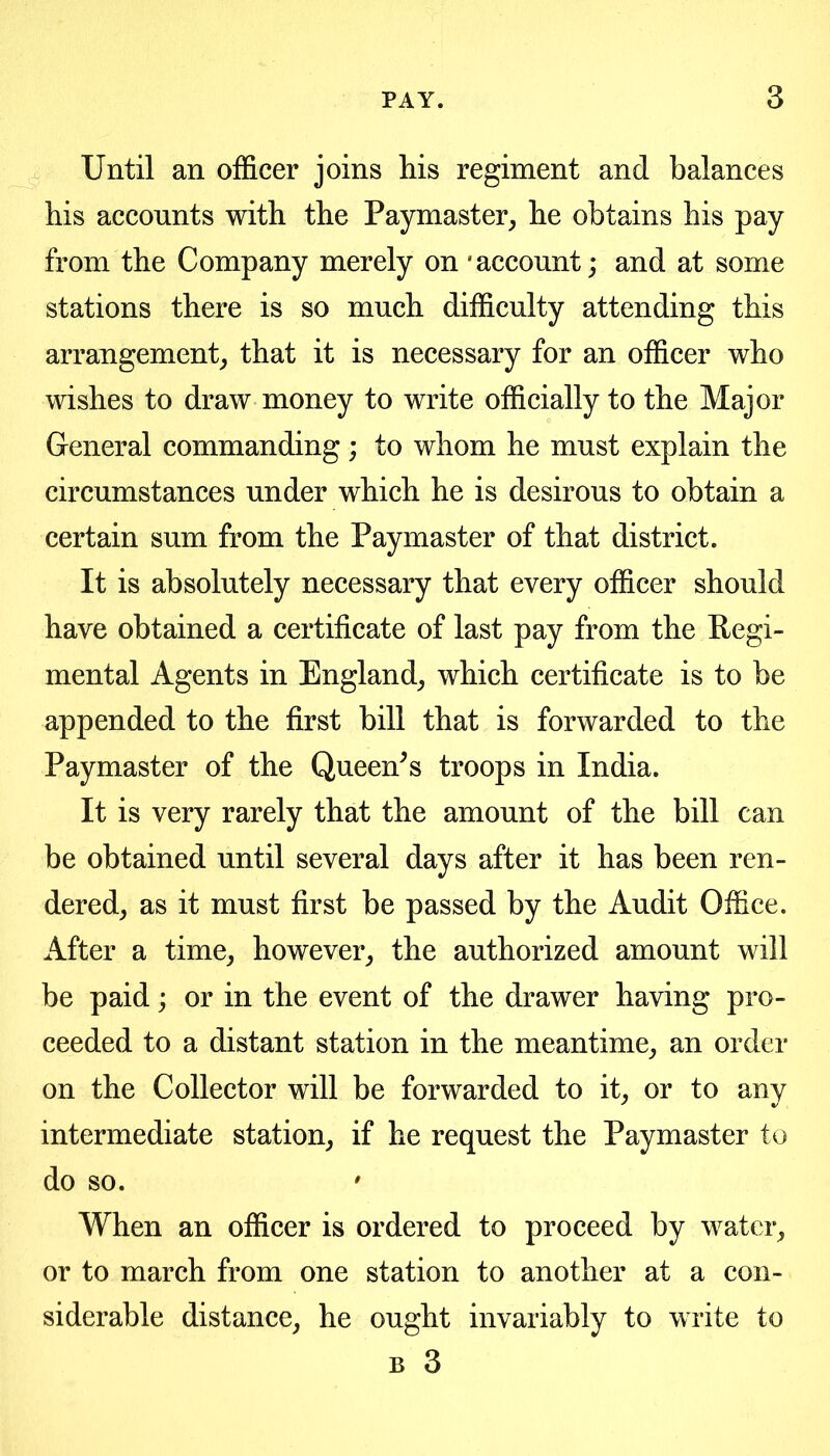 Until an officer joins his regiment and balances his accounts with the Paymaster, he obtains his pay from the Company merely on 'account; and at some stations there is so much difficulty attending this arrangement, that it is necessary for an officer who wishes to draw money to write officially to the Major General commanding; to whom he must explain the circumstances under which he is desirous to obtain a certain sum from the Paymaster of that district. It is absolutely necessary that every officer should have obtained a certificate of last pay from the Eegi- mental Agents in England, which certificate is to be appended to the first bill that is forwarded to the Paymaster of the Queen^s troops in India. It is very rarely that the amount of the bill can be obtained until several days after it has been ren- dered, as it must first be passed by the Audit Office. After a time, however, the authorized amount will be paid; or in the event of the drawer having pro- ceeded to a distant station in the meantime, an order on the Collector will be forwarded to it, or to any intermediate station, if he request the Paymaster to do so. ' When an officer is ordered to proceed by water, or to march from one station to another at a con- siderable distance, he ought invariably to write to B 3