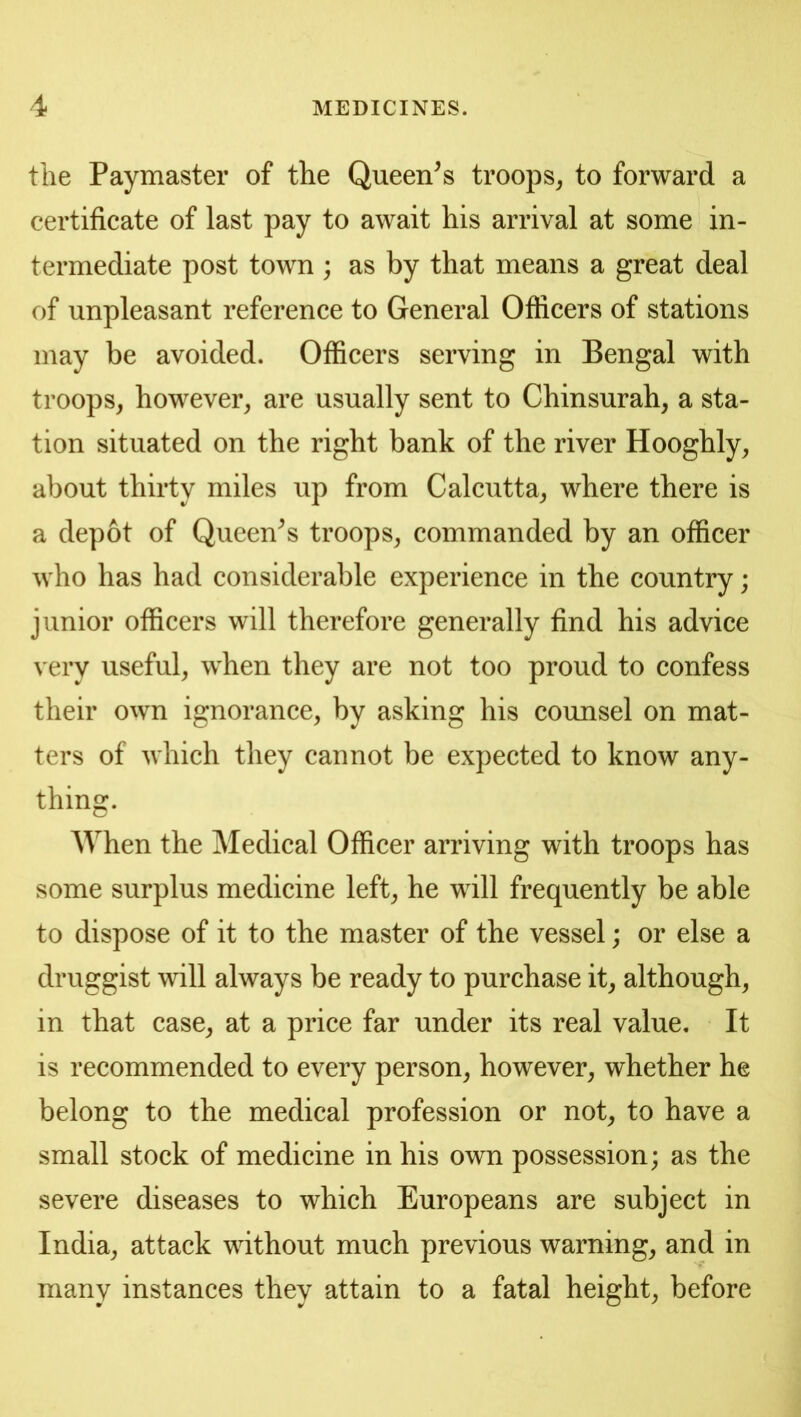 the Paymaster of the Queen^s troops^ to forward a certificate of last pay to await his arrival at some in- termediate post town; as by that means a great deal of unpleasant reference to General Officers of stations may be avoided. Officers serving in Bengal with troops, however, are usually sent to Chinsurah, a sta- tion situated on the right bank of the river Hooghly, about thirty miles up from Calcutta, where there is a depot of Queen^s troops, commanded by an officer who has had considerable experience in the country; junior officers will therefore generally find his advice very useful, w^hen they are not too proud to confess their own ignorance, by asking his counsel on mat- ters of which they cannot be expected to know any- thing. AYhen the Medical Officer arriving with troops has some surplus medicine left, he will frequently be able to dispose of it to the master of the vessel; or else a druggist will always be ready to purchase it, although, in that case, at a price far under its real value. It is recommended to every person, however, whether he belong to the medical profession or not, to have a small stock of medicine in his own possession; as the severe diseases to which Europeans are subject in India, attack without much previous warning, and in many instances they attain to a fatal height, before