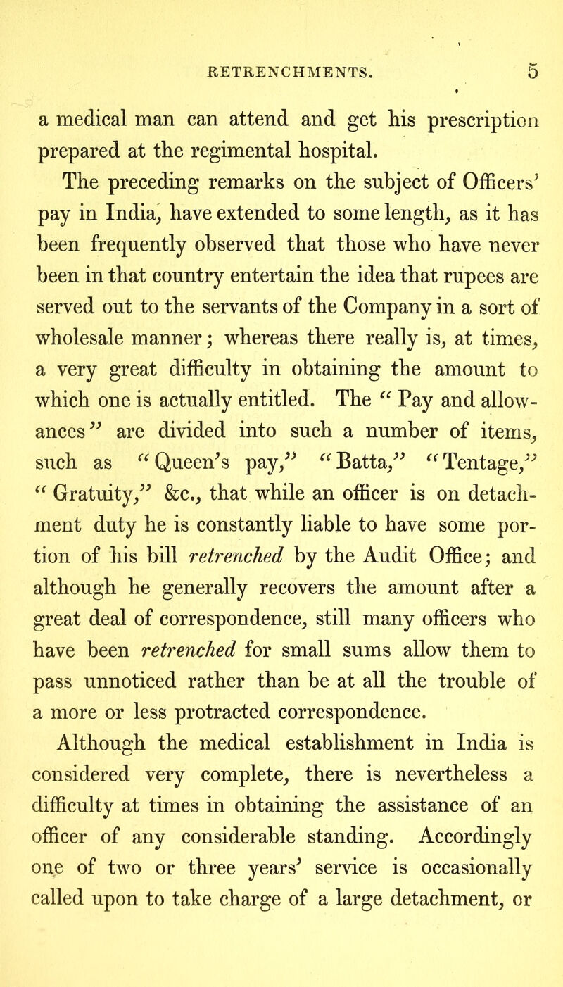 a medical man can attend and get his prescription prepared at the regimental hospital. The preceding remarks on the subject of Officers^ pay in India^ have extended to some lengthy as it has been frequently observed that those who have never been in that country entertain the idea that rupees are served out to the servants of the Company in a sort of wholesale manner; whereas there really is_, at times_, a very great difficulty in obtaining the amount to which one is actually entitled. The Pay and allow- ances^^ are divided into such a number of items^ such as ^^Queen^s pay/^ ^^Batta/^ Tentage/'’ Gratuity/^ &c._, that while an officer is on detach- ment duty he is constantly liable to have some por- tion of his bill retrenched by the Audit Office; and although he generally recovers the amount after a great deal of correspondence^ still many officers who have been retrenched for small sums allow them to pass unnoticed rather than be at all the trouble of a more or less protracted correspondence. Although the medical establishment in India is considered very complete^ there is nevertheless a difficulty at times in obtaining the assistance of an officer of any considerable standing. Accordingly one of two or three years^ service is occasionally called upon to take charge of a large detachment^ or
