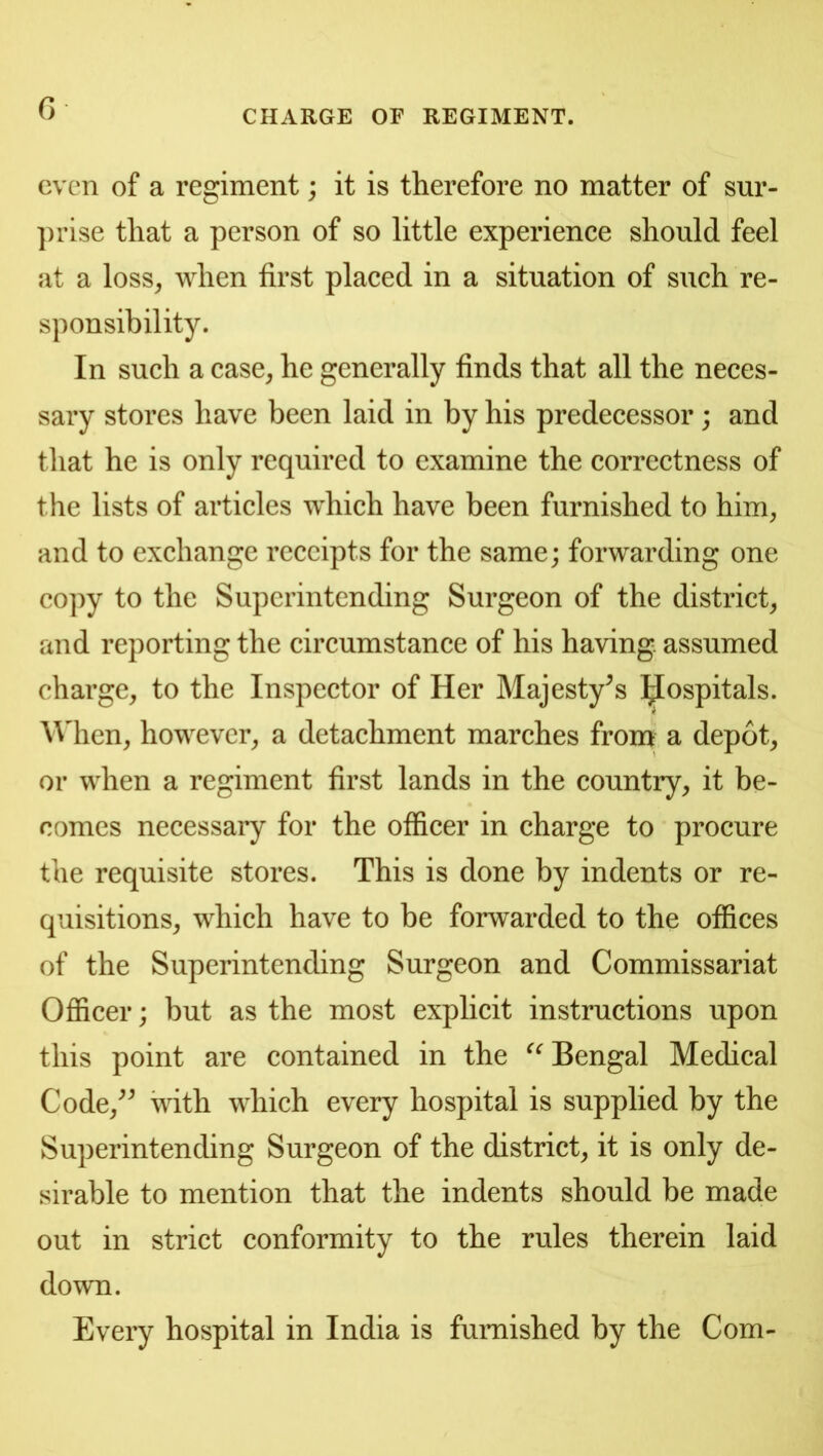 CHARGE OF REGIMENT. even of a regiment; it is therefore no matter of sur- ])rise that a person of so little experience should feel at a loss^ when first placed in a situation of such re- sponsibility. In such a case^ he generally finds that all the neces- sary stores have been laid in by his predecessor; and that he is only required to examine the correctness of the lists of articles which have been furnished to him^ and to exchange receipts for the same; forwarding one copy to the Superintending Surgeon of the district^ and reporting the circumstance of his having, assumed charge^ to the Inspector of Her Majesty^s ]^ospitals. \Mien, however^ a detachment marches from a depot, or when a regiment first lands in the country, it be- comes necessary for the officer in charge to procure the requisite stores. This is done by indents or re- quisitions, which have to be forwarded to the offices of the Superintending Surgeon and Commissariat Officer; but as the most explicit instructions upon this point are contained in the Bengal Medical Code,^^ with which every hospital is supplied by the Superintending Surgeon of the district, it is only de- sirable to mention that the indents should be made out in strict conformity to the rules therein laid down. Every hospital in India is furnished by the Com-