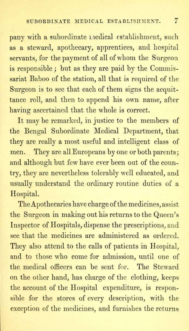 pany with a subordinate i iedica] establishment^ such as a steward, apothecary, apprentices, and hospital servants, for the payment of all of whom the Surgeon is responsible; but as they are paid by the Commis- sariat Baboo of the station, all that is required of the Surgeon is to see that each of them signs the acquit- tance roll, and then to append his own name, after having ascertained that the whole is correct. It may be remarked, in justice to the members of the Bengal Subordinate Medical Department, that they are really a most useful and intelligent class of men. They are all Europeans by one or both parents; and although but few have ever been out of the coun- try, they are nevertheless tolerably well educated, and usually understand the ordinary routine duties of a Hospital. The Apothecaries have charge of the medicines, assist the Surgeon in making out his returns to the Queen^s Inspector of Hospitals, dispense the prescriptions, and see that the medicines are administered as ordered. They also attend to the calls of patients in Hospital, and to those who come for admission, until one of the medical officers can be sent for. The Steward on the other hand, has charge of the clothing, keeps the account of the Hospital expenditure, is respon- sible for the stores of every description, with the exception of the medicines, and furnishes the returns