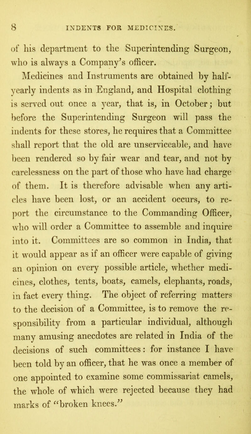 of his department to the Superintending Surgeon, who is always a Company's officer. Medicines and Instruments are obtained by half- yearly indents as in England, and Hospital clothing is served out once a year, that is, in October; but before the Superintending Surgeon will pass the indents for these stores, he requires that a Committee shall report that the old are unserviceable, and have been rendered so by fair wear and tear, and not by carelessness on the part of those who have had charge of them. It is therefore advisable when any arti- cles have been lost, or an accident occurs, to re- port the circumstance to the Commanding Officer, who will order a Committee to assemble and inquire into it. Committees are so common in India, that it would appear as if an officer were capable of giving an opinion on every possible article, whether medi- cines, clothes, tents, boats, camels, elephants, roads, in fact every thing. The object of referring matters to the decision of a Committee, is to remove the re- sponsibility from a particular individual, although many amusing anecdotes are related in India of the decisions of such committees: for instance I have been told by an officer, that he was once a member of one appointed to examine some commissariat camels, the whole of which were rejected because they had marks of ^^broken knees.^^