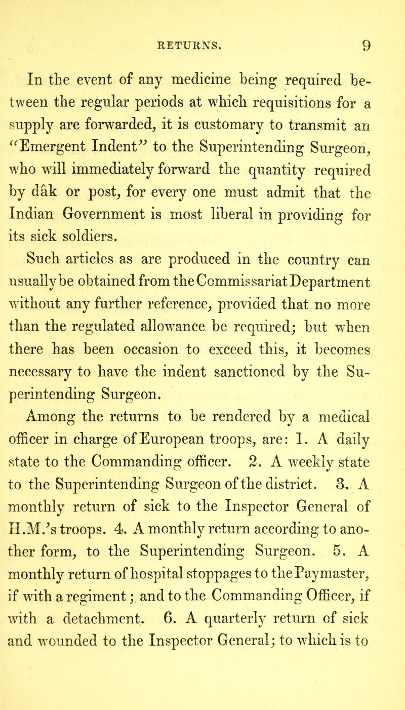 In the event of any medicine being required be- tween the regular periods at which requisitions for a supply are forwarded, it is customary to transmit an ^^Emergent Indent^^ to the Superintending Surgeon, who will immediately forward the quantity required by dak or post, for every one must admit that the Indian Government is most liberal in providing for its sick soldiers. Such articles as are produced in the country can usually be obtained from the Commissariat Department without any further reference, provided that no more than the regulated allowance be required; but when there has been occasion to exceed this, it becomes necessary to have the indent sanctioned by the Su- perintending Surgeon. Among the returns to be rendered by a medical officer in charge of European troops, are: 1. A daily state to the Commanding officer. 2. A weekly state to the Superintending Surgeon of the district. 3, A monthly return of sick to the Inspector General of H.M.^s troops. 4. A monthly return according to ano- ther form, to the Superintending Surgeon. 5. A monthly return of hospital stoppages to the Paymaster, if with a regimentand to the Commanding Officer, if with a detachment. 6. A quarterly return of sick and wounded to the Inspector General; to which is to