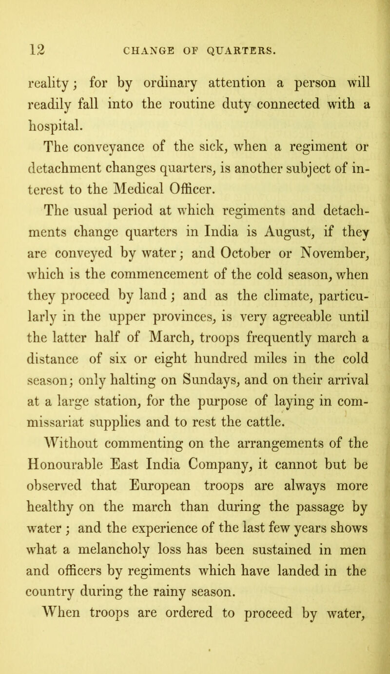 reality; for by ordinary attention a person will readily fall into the routine duty connected with a hospital. The conveyance of the sick^ when a regiment or detachment changes quarters^ is another subject of in- terest to the Medical Officer. The usual period at which regiments and detach- ments change quarters in India is August, if they are conveyed by water; and October or November, which is the commencement of the cold season, when they proceed by land; and as the climate, particu- larly in the upper provinces, is very agreeable until the latter half of March, troops frequently march a distance of six or eight hundred miles in the cold season; only halting on Sundays, and on their arrival at a large station, for the pm-pose of laying in com- missariat supplies and to rest the cattle. AVithout commenting on the arrangements of the Honourable East India Company, it cannot but be observed that European troops are always more healthy on the march than during the passage by water ; and the experience of the last few years shows what a melancholy loss has been sustained in men and officers by regiments which have landed in the country during the rainy season. When troops are ordered to proceed by water.